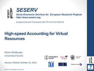 SESERV
                Socio-Economic Services for European Research Projects
                http://www.seserv.org
                European Seventh Framework CSA FP7-2010-ICT-258138




High-speed Accounting for Virtual
Resources


Martin Waldburger
University of Zurich

Poznan, Poland, October 25, 2011

© 2011 The SESERV Consortium                                         1
 