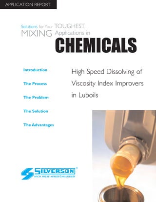 High Speed Dissolving of
Viscosity Index Improvers
in Luboils
The Advantages
Introduction
The Process
The Problem
The Solution
HIGH SHEAR MIXERS/EMULSIFIERS
CHEMICALS
Solutions for Your TOUGHEST
MIXING Applications in
APPLICATION REPORT
 