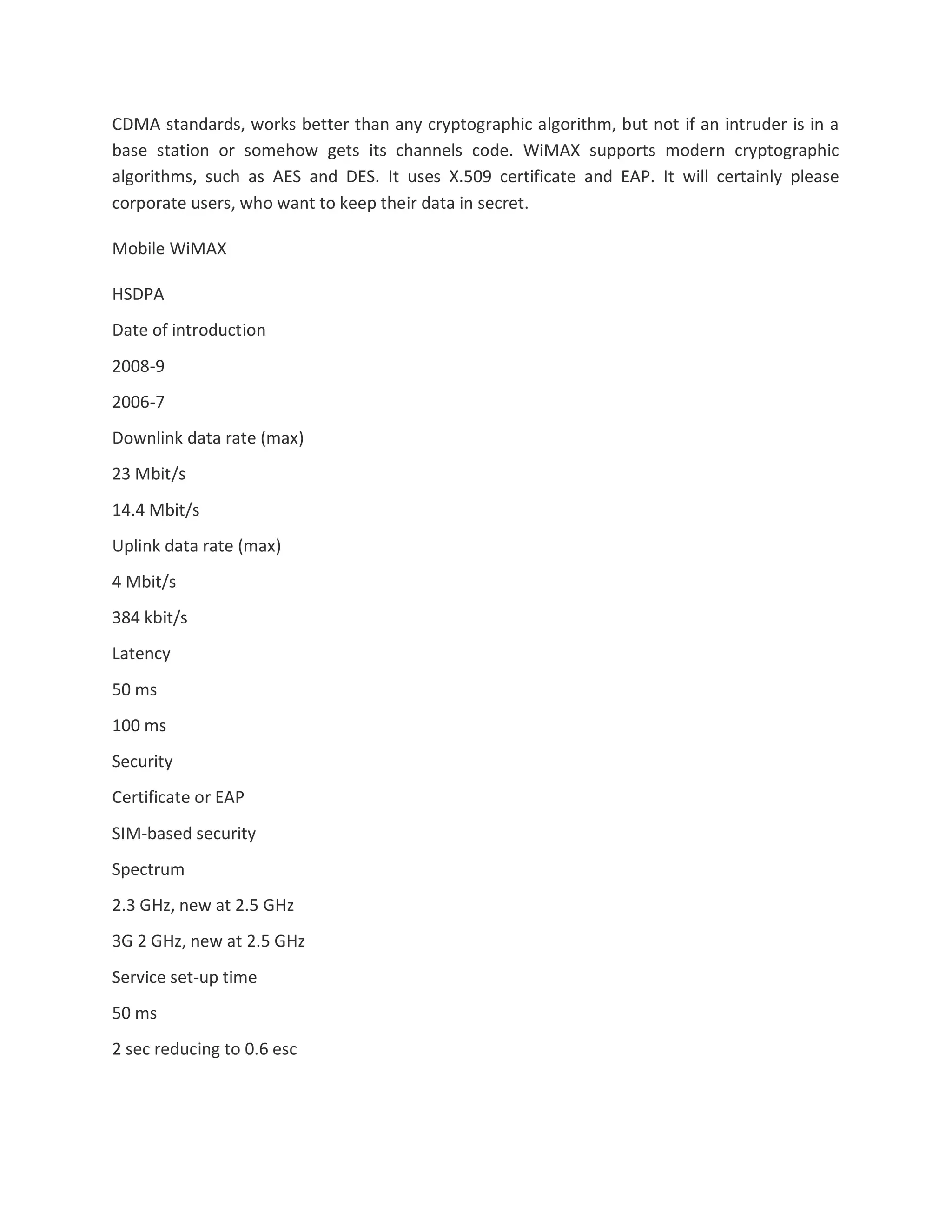 CDMA standards, works better than any cryptographic algorithm, but not if an intruder is in a
base station or somehow gets its channels code. WiMAX supports modern cryptographic
algorithms, such as AES and DES. It uses X.509 certificate and EAP. It will certainly please
corporate users, who want to keep their data in secret.
Mobile WiMAX
HSDPA
Date of introduction
2008-9
2006-7
Downlink data rate (max)
23 Mbit/s
14.4 Mbit/s
Uplink data rate (max)
4 Mbit/s
384 kbit/s
Latency
50 ms
100 ms
Security
Certificate or EAP
SIM-based security
Spectrum
2.3 GHz, new at 2.5 GHz
3G 2 GHz, new at 2.5 GHz
Service set-up time
50 ms
2 sec reducing to 0.6 esc
 