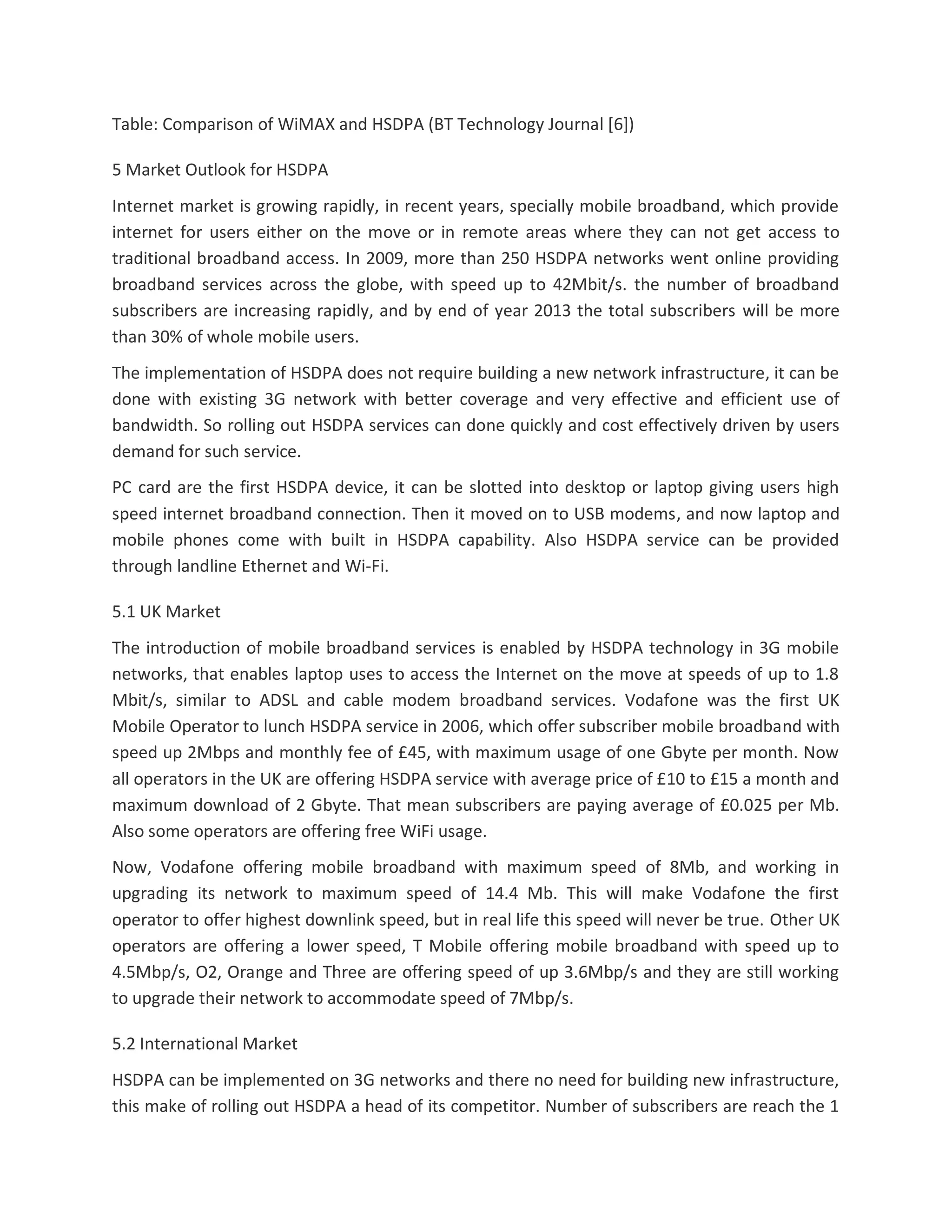 Table: Comparison of WiMAX and HSDPA (BT Technology Journal [6])
5 Market Outlook for HSDPA
Internet market is growing rapidly, in recent years, specially mobile broadband, which provide
internet for users either on the move or in remote areas where they can not get access to
traditional broadband access. In 2009, more than 250 HSDPA networks went online providing
broadband services across the globe, with speed up to 42Mbit/s. the number of broadband
subscribers are increasing rapidly, and by end of year 2013 the total subscribers will be more
than 30% of whole mobile users.
The implementation of HSDPA does not require building a new network infrastructure, it can be
done with existing 3G network with better coverage and very effective and efficient use of
bandwidth. So rolling out HSDPA services can done quickly and cost effectively driven by users
demand for such service.
PC card are the first HSDPA device, it can be slotted into desktop or laptop giving users high
speed internet broadband connection. Then it moved on to USB modems, and now laptop and
mobile phones come with built in HSDPA capability. Also HSDPA service can be provided
through landline Ethernet and Wi-Fi.
5.1 UK Market
The introduction of mobile broadband services is enabled by HSDPA technology in 3G mobile
networks, that enables laptop uses to access the Internet on the move at speeds of up to 1.8
Mbit/s, similar to ADSL and cable modem broadband services. Vodafone was the first UK
Mobile Operator to lunch HSDPA service in 2006, which offer subscriber mobile broadband with
speed up 2Mbps and monthly fee of £45, with maximum usage of one Gbyte per month. Now
all operators in the UK are offering HSDPA service with average price of £10 to £15 a month and
maximum download of 2 Gbyte. That mean subscribers are paying average of £0.025 per Mb.
Also some operators are offering free WiFi usage.
Now, Vodafone offering mobile broadband with maximum speed of 8Mb, and working in
upgrading its network to maximum speed of 14.4 Mb. This will make Vodafone the first
operator to offer highest downlink speed, but in real life this speed will never be true. Other UK
operators are offering a lower speed, T Mobile offering mobile broadband with speed up to
4.5Mbp/s, O2, Orange and Three are offering speed of up 3.6Mbp/s and they are still working
to upgrade their network to accommodate speed of 7Mbp/s.
5.2 International Market
HSDPA can be implemented on 3G networks and there no need for building new infrastructure,
this make of rolling out HSDPA a head of its competitor. Number of subscribers are reach the 1
 