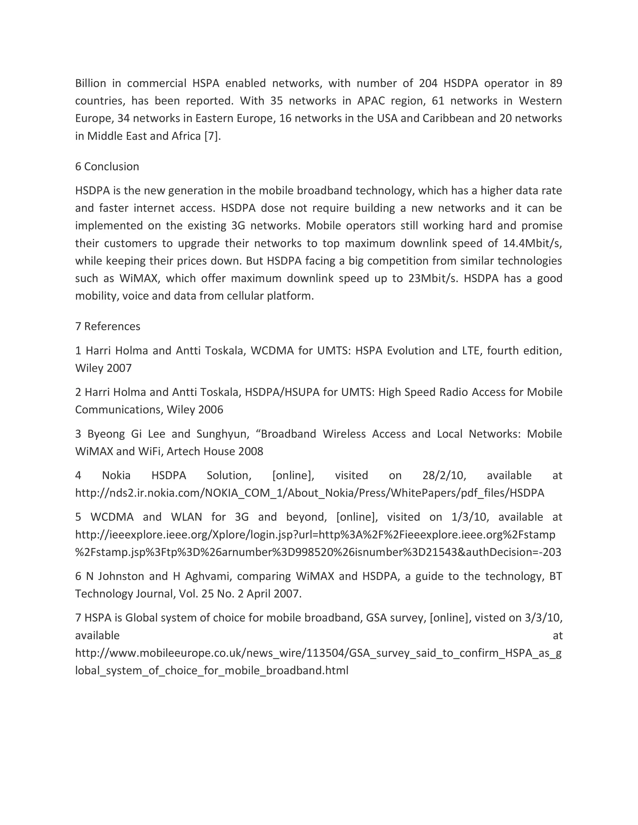 Billion in commercial HSPA enabled networks, with number of 204 HSDPA operator in 89
countries, has been reported. With 35 networks in APAC region, 61 networks in Western
Europe, 34 networks in Eastern Europe, 16 networks in the USA and Caribbean and 20 networks
in Middle East and Africa [7].
6 Conclusion
HSDPA is the new generation in the mobile broadband technology, which has a higher data rate
and faster internet access. HSDPA dose not require building a new networks and it can be
implemented on the existing 3G networks. Mobile operators still working hard and promise
their customers to upgrade their networks to top maximum downlink speed of 14.4Mbit/s,
while keeping their prices down. But HSDPA facing a big competition from similar technologies
such as WiMAX, which offer maximum downlink speed up to 23Mbit/s. HSDPA has a good
mobility, voice and data from cellular platform.
7 References
1 Harri Holma and Antti Toskala, WCDMA for UMTS: HSPA Evolution and LTE, fourth edition,
Wiley 2007
2 Harri Holma and Antti Toskala, HSDPA/HSUPA for UMTS: High Speed Radio Access for Mobile
Communications, Wiley 2006
3 Byeong Gi Lee and Sunghyun, “Broadband Wireless Access and Local Networks: Mobile
WiMAX and WiFi, Artech House 2008
4 Nokia HSDPA Solution, [online], visited on 28/2/10, available at
http://nds2.ir.nokia.com/NOKIA_COM_1/About_Nokia/Press/WhitePapers/pdf_files/HSDPA
5 WCDMA and WLAN for 3G and beyond, [online], visited on 1/3/10, available at
http://ieeexplore.ieee.org/Xplore/login.jsp?url=http%3A%2F%2Fieeexplore.ieee.org%2Fstamp
%2Fstamp.jsp%3Ftp%3D%26arnumber%3D998520%26isnumber%3D21543&authDecision=-203
6 N Johnston and H Aghvami, comparing WiMAX and HSDPA, a guide to the technology, BT
Technology Journal, Vol. 25 No. 2 April 2007.
7 HSPA is Global system of choice for mobile broadband, GSA survey, [online], visted on 3/3/10,
available at
http://www.mobileeurope.co.uk/news_wire/113504/GSA_survey_said_to_confirm_HSPA_as_g
lobal_system_of_choice_for_mobile_broadband.html
 