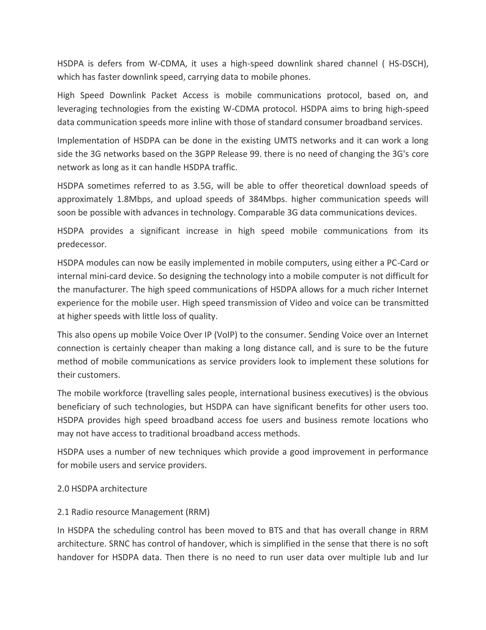 HSDPA is defers from W-CDMA, it uses a high-speed downlink shared channel ( HS-DSCH),
which has faster downlink speed, carrying data to mobile phones.
High Speed Downlink Packet Access is mobile communications protocol, based on, and
leveraging technologies from the existing W-CDMA protocol. HSDPA aims to bring high-speed
data communication speeds more inline with those of standard consumer broadband services.
Implementation of HSDPA can be done in the existing UMTS networks and it can work a long
side the 3G networks based on the 3GPP Release 99. there is no need of changing the 3G's core
network as long as it can handle HSDPA traffic.
HSDPA sometimes referred to as 3.5G, will be able to offer theoretical download speeds of
approximately 1.8Mbps, and upload speeds of 384Mbps. higher communication speeds will
soon be possible with advances in technology. Comparable 3G data communications devices.
HSDPA provides a significant increase in high speed mobile communications from its
predecessor.
HSDPA modules can now be easily implemented in mobile computers, using either a PC-Card or
internal mini-card device. So designing the technology into a mobile computer is not difficult for
the manufacturer. The high speed communications of HSDPA allows for a much richer Internet
experience for the mobile user. High speed transmission of Video and voice can be transmitted
at higher speeds with little loss of quality.
This also opens up mobile Voice Over IP (VoIP) to the consumer. Sending Voice over an Internet
connection is certainly cheaper than making a long distance call, and is sure to be the future
method of mobile communications as service providers look to implement these solutions for
their customers.
The mobile workforce (travelling sales people, international business executives) is the obvious
beneficiary of such technologies, but HSDPA can have significant benefits for other users too.
HSDPA provides high speed broadband access foe users and business remote locations who
may not have access to traditional broadband access methods.
HSDPA uses a number of new techniques which provide a good improvement in performance
for mobile users and service providers.
2.0 HSDPA architecture
2.1 Radio resource Management (RRM)
In HSDPA the scheduling control has been moved to BTS and that has overall change in RRM
architecture. SRNC has control of handover, which is simplified in the sense that there is no soft
handover for HSDPA data. Then there is no need to run user data over multiple Iub and Iur
 