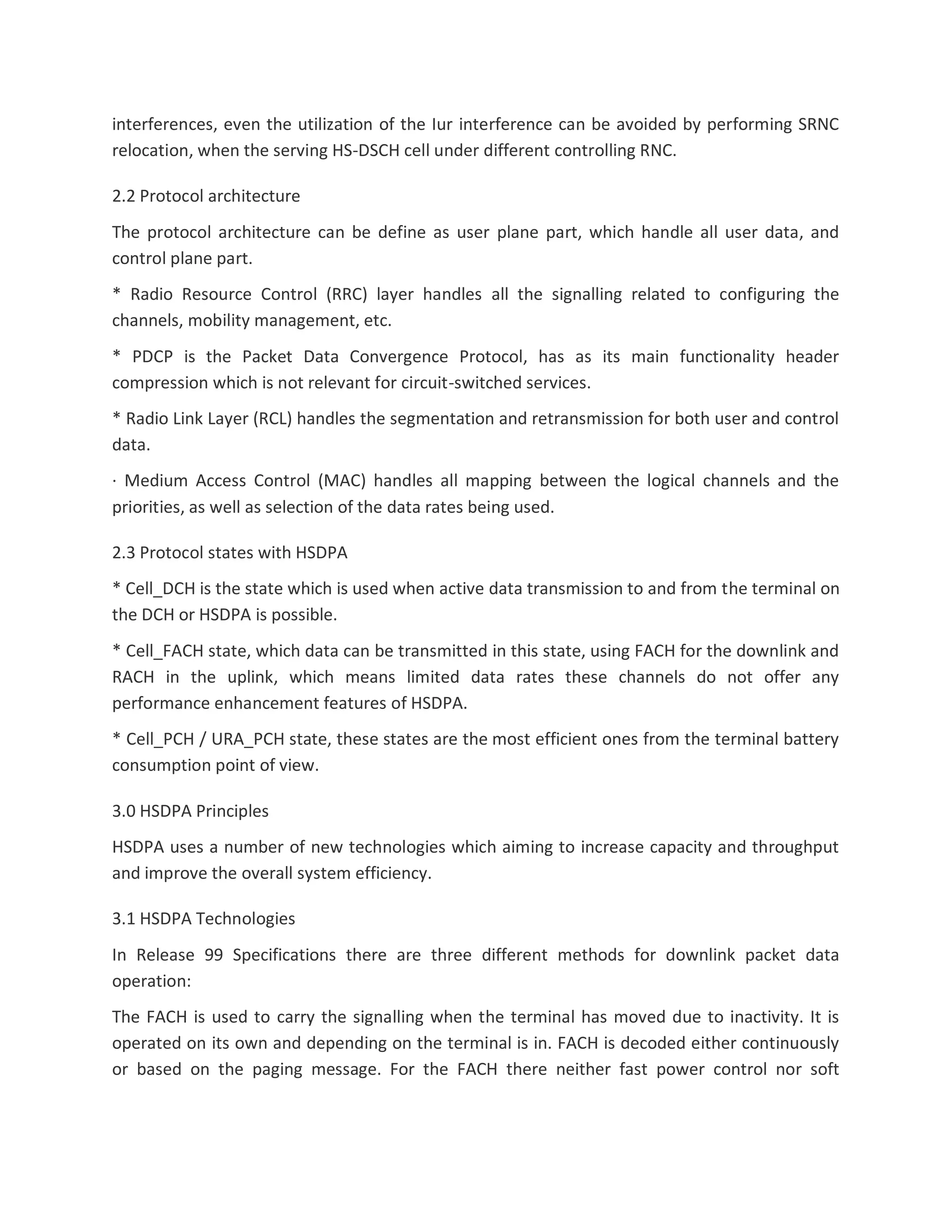 interferences, even the utilization of the Iur interference can be avoided by performing SRNC
relocation, when the serving HS-DSCH cell under different controlling RNC.
2.2 Protocol architecture
The protocol architecture can be define as user plane part, which handle all user data, and
control plane part.
* Radio Resource Control (RRC) layer handles all the signalling related to configuring the
channels, mobility management, etc.
* PDCP is the Packet Data Convergence Protocol, has as its main functionality header
compression which is not relevant for circuit-switched services.
* Radio Link Layer (RCL) handles the segmentation and retransmission for both user and control
data.
· Medium Access Control (MAC) handles all mapping between the logical channels and the
priorities, as well as selection of the data rates being used.
2.3 Protocol states with HSDPA
* Cell_DCH is the state which is used when active data transmission to and from the terminal on
the DCH or HSDPA is possible.
* Cell_FACH state, which data can be transmitted in this state, using FACH for the downlink and
RACH in the uplink, which means limited data rates these channels do not offer any
performance enhancement features of HSDPA.
* Cell_PCH / URA_PCH state, these states are the most efficient ones from the terminal battery
consumption point of view.
3.0 HSDPA Principles
HSDPA uses a number of new technologies which aiming to increase capacity and throughput
and improve the overall system efficiency.
3.1 HSDPA Technologies
In Release 99 Specifications there are three different methods for downlink packet data
operation:
The FACH is used to carry the signalling when the terminal has moved due to inactivity. It is
operated on its own and depending on the terminal is in. FACH is decoded either continuously
or based on the paging message. For the FACH there neither fast power control nor soft
 