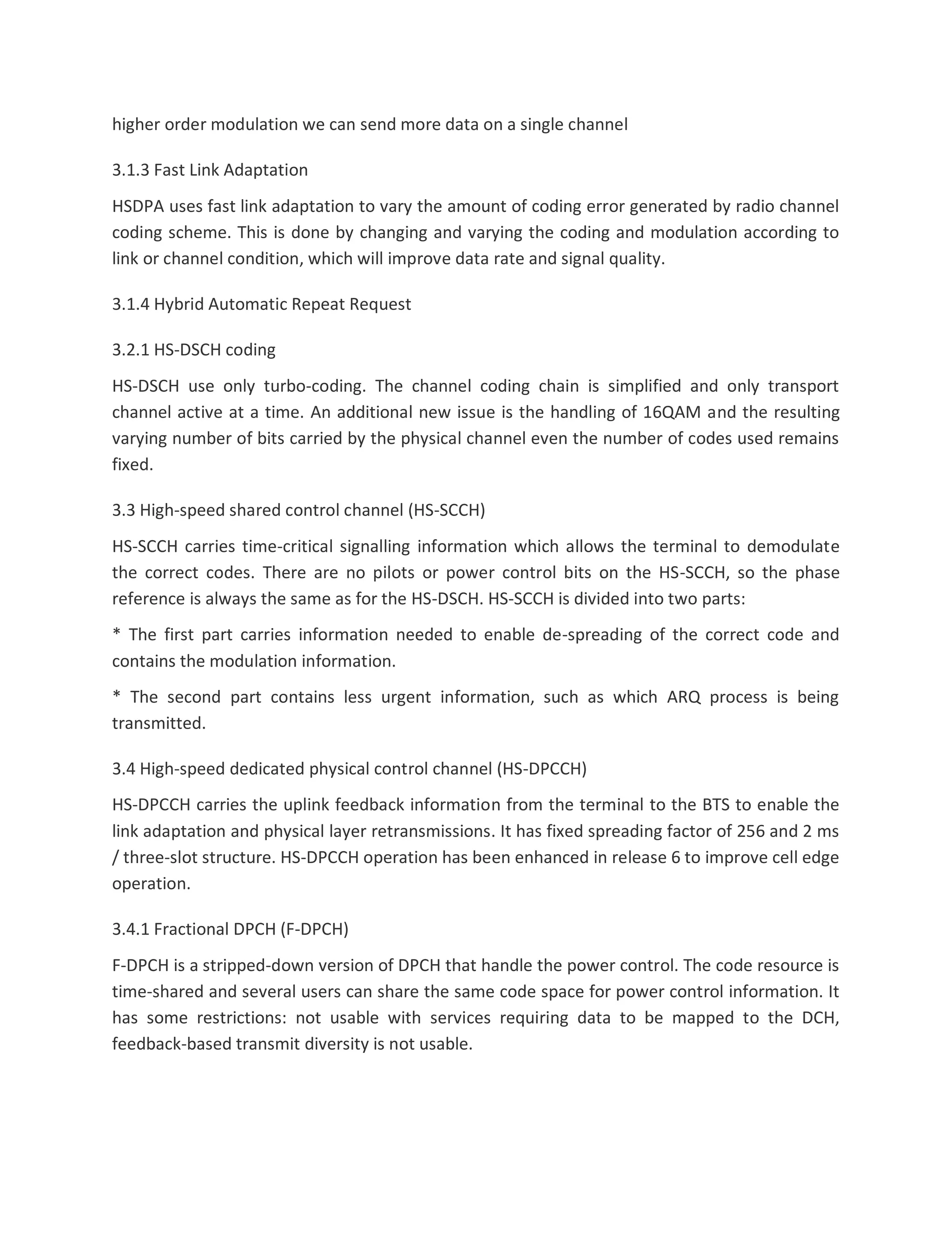 higher order modulation we can send more data on a single channel
3.1.3 Fast Link Adaptation
HSDPA uses fast link adaptation to vary the amount of coding error generated by radio channel
coding scheme. This is done by changing and varying the coding and modulation according to
link or channel condition, which will improve data rate and signal quality.
3.1.4 Hybrid Automatic Repeat Request
3.2.1 HS-DSCH coding
HS-DSCH use only turbo-coding. The channel coding chain is simplified and only transport
channel active at a time. An additional new issue is the handling of 16QAM and the resulting
varying number of bits carried by the physical channel even the number of codes used remains
fixed.
3.3 High-speed shared control channel (HS-SCCH)
HS-SCCH carries time-critical signalling information which allows the terminal to demodulate
the correct codes. There are no pilots or power control bits on the HS-SCCH, so the phase
reference is always the same as for the HS-DSCH. HS-SCCH is divided into two parts:
* The first part carries information needed to enable de-spreading of the correct code and
contains the modulation information.
* The second part contains less urgent information, such as which ARQ process is being
transmitted.
3.4 High-speed dedicated physical control channel (HS-DPCCH)
HS-DPCCH carries the uplink feedback information from the terminal to the BTS to enable the
link adaptation and physical layer retransmissions. It has fixed spreading factor of 256 and 2 ms
/ three-slot structure. HS-DPCCH operation has been enhanced in release 6 to improve cell edge
operation.
3.4.1 Fractional DPCH (F-DPCH)
F-DPCH is a stripped-down version of DPCH that handle the power control. The code resource is
time-shared and several users can share the same code space for power control information. It
has some restrictions: not usable with services requiring data to be mapped to the DCH,
feedback-based transmit diversity is not usable.
 