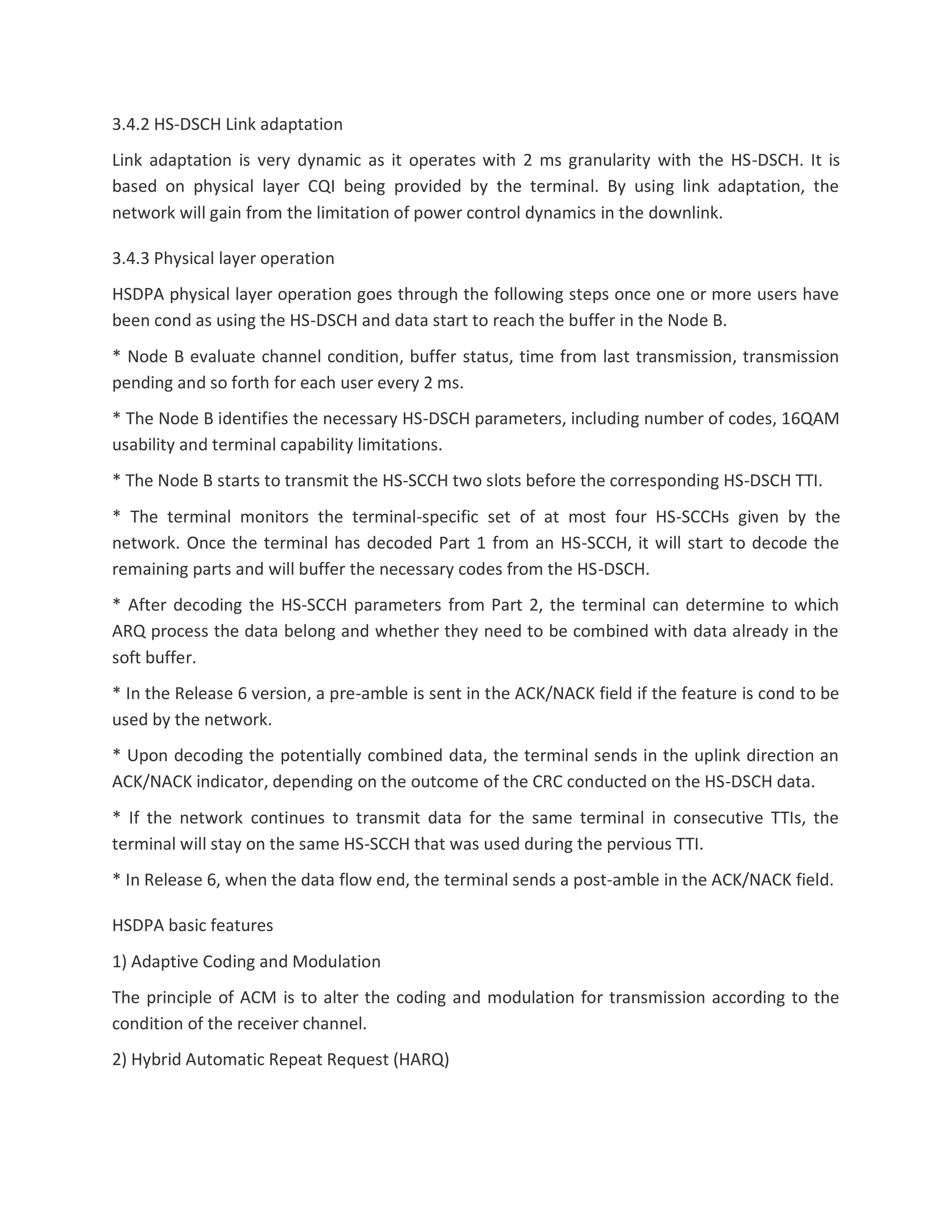 3.4.2 HS-DSCH Link adaptation
Link adaptation is very dynamic as it operates with 2 ms granularity with the HS-DSCH. It is
based on physical layer CQI being provided by the terminal. By using link adaptation, the
network will gain from the limitation of power control dynamics in the downlink.
3.4.3 Physical layer operation
HSDPA physical layer operation goes through the following steps once one or more users have
been cond as using the HS-DSCH and data start to reach the buffer in the Node B.
* Node B evaluate channel condition, buffer status, time from last transmission, transmission
pending and so forth for each user every 2 ms.
* The Node B identifies the necessary HS-DSCH parameters, including number of codes, 16QAM
usability and terminal capability limitations.
* The Node B starts to transmit the HS-SCCH two slots before the corresponding HS-DSCH TTI.
* The terminal monitors the terminal-specific set of at most four HS-SCCHs given by the
network. Once the terminal has decoded Part 1 from an HS-SCCH, it will start to decode the
remaining parts and will buffer the necessary codes from the HS-DSCH.
* After decoding the HS-SCCH parameters from Part 2, the terminal can determine to which
ARQ process the data belong and whether they need to be combined with data already in the
soft buffer.
* In the Release 6 version, a pre-amble is sent in the ACK/NACK field if the feature is cond to be
used by the network.
* Upon decoding the potentially combined data, the terminal sends in the uplink direction an
ACK/NACK indicator, depending on the outcome of the CRC conducted on the HS-DSCH data.
* If the network continues to transmit data for the same terminal in consecutive TTIs, the
terminal will stay on the same HS-SCCH that was used during the pervious TTI.
* In Release 6, when the data flow end, the terminal sends a post-amble in the ACK/NACK field.
HSDPA basic features
1) Adaptive Coding and Modulation
The principle of ACM is to alter the coding and modulation for transmission according to the
condition of the receiver channel.
2) Hybrid Automatic Repeat Request (HARQ)
 
