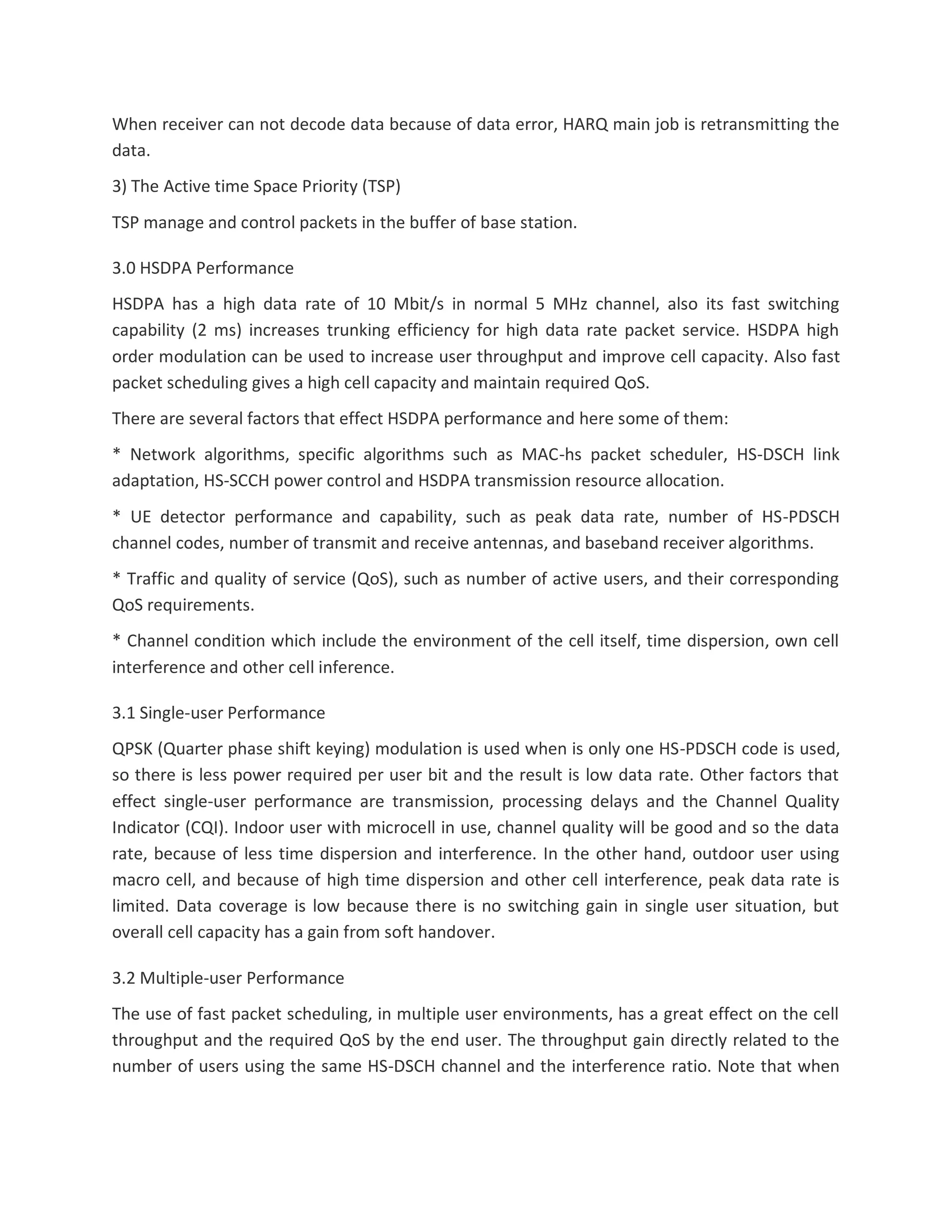 When receiver can not decode data because of data error, HARQ main job is retransmitting the
data.
3) The Active time Space Priority (TSP)
TSP manage and control packets in the buffer of base station.
3.0 HSDPA Performance
HSDPA has a high data rate of 10 Mbit/s in normal 5 MHz channel, also its fast switching
capability (2 ms) increases trunking efficiency for high data rate packet service. HSDPA high
order modulation can be used to increase user throughput and improve cell capacity. Also fast
packet scheduling gives a high cell capacity and maintain required QoS.
There are several factors that effect HSDPA performance and here some of them:
* Network algorithms, specific algorithms such as MAC-hs packet scheduler, HS-DSCH link
adaptation, HS-SCCH power control and HSDPA transmission resource allocation.
* UE detector performance and capability, such as peak data rate, number of HS-PDSCH
channel codes, number of transmit and receive antennas, and baseband receiver algorithms.
* Traffic and quality of service (QoS), such as number of active users, and their corresponding
QoS requirements.
* Channel condition which include the environment of the cell itself, time dispersion, own cell
interference and other cell inference.
3.1 Single-user Performance
QPSK (Quarter phase shift keying) modulation is used when is only one HS-PDSCH code is used,
so there is less power required per user bit and the result is low data rate. Other factors that
effect single-user performance are transmission, processing delays and the Channel Quality
Indicator (CQI). Indoor user with microcell in use, channel quality will be good and so the data
rate, because of less time dispersion and interference. In the other hand, outdoor user using
macro cell, and because of high time dispersion and other cell interference, peak data rate is
limited. Data coverage is low because there is no switching gain in single user situation, but
overall cell capacity has a gain from soft handover.
3.2 Multiple-user Performance
The use of fast packet scheduling, in multiple user environments, has a great effect on the cell
throughput and the required QoS by the end user. The throughput gain directly related to the
number of users using the same HS-DSCH channel and the interference ratio. Note that when
 