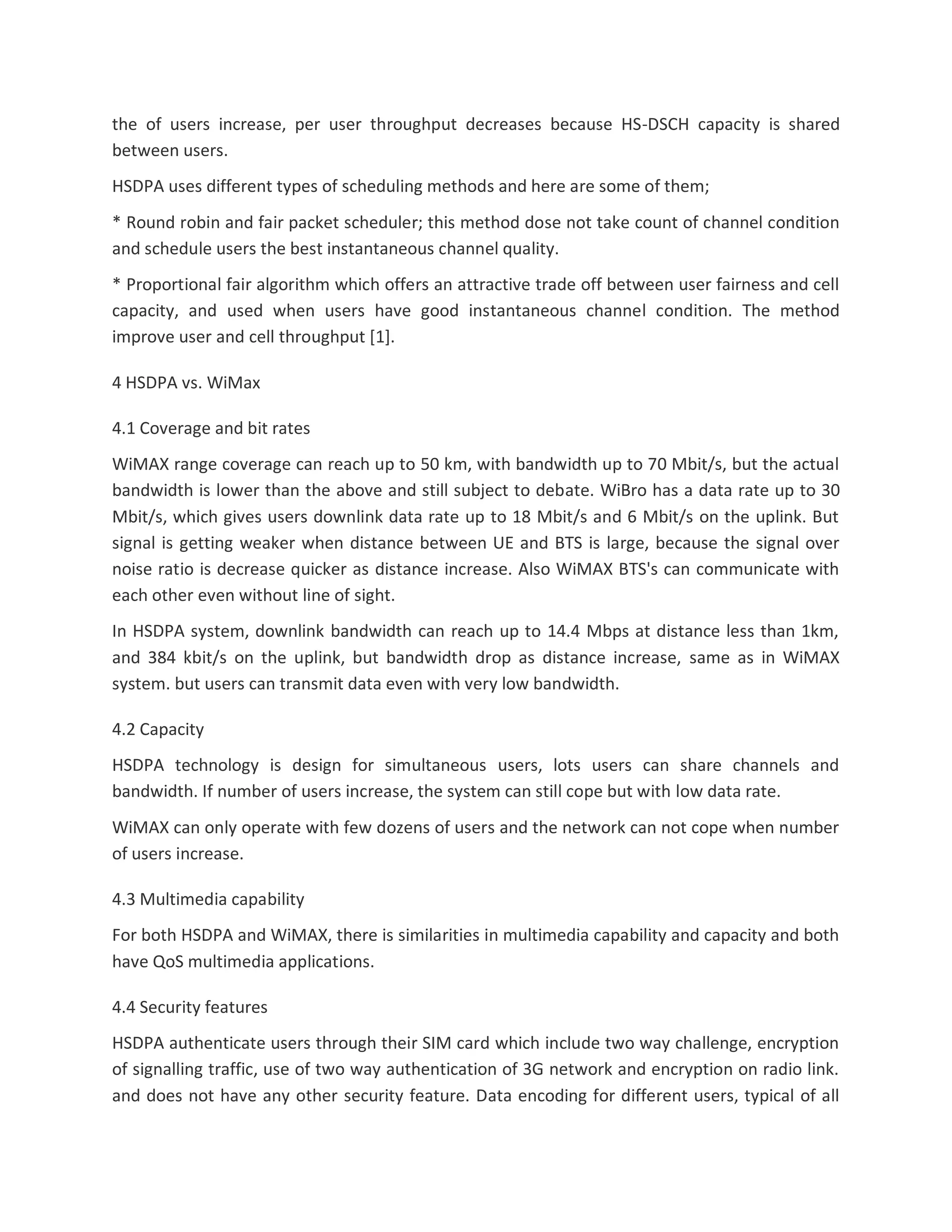 the of users increase, per user throughput decreases because HS-DSCH capacity is shared
between users.
HSDPA uses different types of scheduling methods and here are some of them;
* Round robin and fair packet scheduler; this method dose not take count of channel condition
and schedule users the best instantaneous channel quality.
* Proportional fair algorithm which offers an attractive trade off between user fairness and cell
capacity, and used when users have good instantaneous channel condition. The method
improve user and cell throughput [1].
4 HSDPA vs. WiMax
4.1 Coverage and bit rates
WiMAX range coverage can reach up to 50 km, with bandwidth up to 70 Mbit/s, but the actual
bandwidth is lower than the above and still subject to debate. WiBro has a data rate up to 30
Mbit/s, which gives users downlink data rate up to 18 Mbit/s and 6 Mbit/s on the uplink. But
signal is getting weaker when distance between UE and BTS is large, because the signal over
noise ratio is decrease quicker as distance increase. Also WiMAX BTS's can communicate with
each other even without line of sight.
In HSDPA system, downlink bandwidth can reach up to 14.4 Mbps at distance less than 1km,
and 384 kbit/s on the uplink, but bandwidth drop as distance increase, same as in WiMAX
system. but users can transmit data even with very low bandwidth.
4.2 Capacity
HSDPA technology is design for simultaneous users, lots users can share channels and
bandwidth. If number of users increase, the system can still cope but with low data rate.
WiMAX can only operate with few dozens of users and the network can not cope when number
of users increase.
4.3 Multimedia capability
For both HSDPA and WiMAX, there is similarities in multimedia capability and capacity and both
have QoS multimedia applications.
4.4 Security features
HSDPA authenticate users through their SIM card which include two way challenge, encryption
of signalling traffic, use of two way authentication of 3G network and encryption on radio link.
and does not have any other security feature. Data encoding for different users, typical of all
 