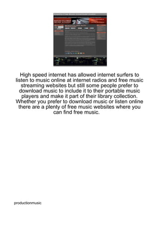 High speed internet has allowed internet surfers to
listen to music online at internet radios and free music
   streaming websites but still some people prefer to
  download music to include it to their portable music
    players and make it part of their library collection.
Whether you prefer to download music or listen online
  there are a plenty of free music websites where you
                 can find free music.




productionmusic
 