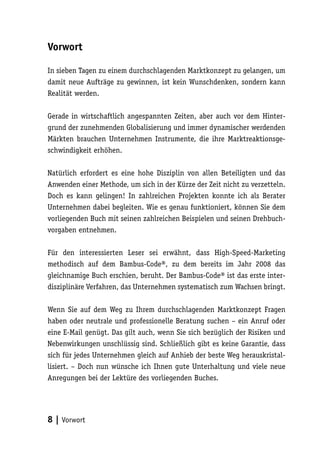 Vorwort

In sieben Tagen zu einem durchschlagenden Marktkonzept zu gelangen, um
damit neue Aufträge zu gewinnen, ist kein Wunschdenken, sondern kann
Realität werden.

Gerade in wirtschaftlich angespannten Zeiten, aber auch vor dem Hinter-
grund der zunehmenden Globalisierung und immer dynamischer werdenden
Märkten brauchen Unternehmen Instrumente, die ihre Marktreaktionsge-
schwindigkeit erhöhen.

Natürlich erfordert es eine hohe Disziplin von allen Beteiligten und das
Anwenden einer Methode, um sich in der Kürze der Zeit nicht zu verzetteln.
Doch es kann gelingen! In zahlreichen Projekten konnte ich als Berater
Unternehmen dabei begleiten. Wie es genau funktioniert, können Sie dem
vorliegenden Buch mit seinen zahlreichen Beispielen und seinen Drehbuch-
vorgaben entnehmen.

Für den interessierten Leser sei erwähnt, dass High-Speed-Marketing
methodisch auf dem Bambus-Code®, zu dem bereits im Jahr 2008 das
gleichnamige Buch erschien, beruht. Der Bambus-Code® ist das erste inter-
disziplinäre Verfahren, das Unternehmen systematisch zum Wachsen bringt.

Wenn Sie auf dem Weg zu Ihrem durchschlagenden Marktkonzept Fragen
haben oder neutrale und professionelle Beratung suchen – ein Anruf oder
eine E-Mail genügt. Das gilt auch, wenn Sie sich bezüglich der Risiken und
Nebenwirkungen unschlüssig sind. Schließlich gibt es keine Garantie, dass
sich für jedes Unternehmen gleich auf Anhieb der beste Weg herauskristal-
lisiert. – Doch nun wünsche ich Ihnen gute Unterhaltung und viele neue
Anregungen bei der Lektüre des vorliegenden Buches.




8 | Vorwort
 