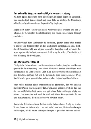 Der schnelle Weg zur nachhaltigen Neuausrichtung
Mit High-Speed-Marketing kann es gelingen, in sieben Tagen ein Unterneh-
men ganzheitlich konzeptionell auf neue Füße zu stellen. Die Umsetzung
selbst kann bereits am darauf folgenden Tag beginnen.

Abgesichert durch Fakten wird unter Ausnutzung des Wissens und der Er-
fahrung der beteiligten Geschäftsleitung ein neues, innovatives Konzept
erarbeitet.

Der Innovation zum Durchbruch zu verhelfen, gelingt dabei umso besser,
je stärker die Umsetzenden in die Erarbeitung eingebunden sind. High-
Speed-Marketing lebt von einem planvollen Vorgehen und verbindet be-
wusst systematische Instrumente mit Erfahrung, Intuition, Kreativität und
dem Einbezug der Beteiligten.

Das Mutmacher-Rezept
Erfolgreiche Unternehmen sind immer etwas schneller, tougher und konse-
quenter in der Umsetzung ihrer Ideen. Manchmal werden diese Ideen auch
nur radikaler zu Ende gedacht. Doch allen diesen Unternehmen gemeinsam
sind der etwas größere Mut und die Zuversicht beim Umsetzen neuer Wege.
Damit ist ein ganz wesentlicher, existenzieller Unterschied beschrieben.

Doch woher nehmen diese Unternehmen die Sicherheit, den Mut und die
Zuversicht? Zum einen aus ihrer Erfahrung, zum anderen, weil sie das, was
sie tun, reiflich überlegt haben und getroffene Entscheidungen zügig um-
setzen. Und manches Mal, weil Sie auch auf Ideen, Konzepte oder Strate-
gien zurückgreifen, die sich andernorts bewährt haben.

Das ist die Intention dieses Buches: mehr Unternehmen Erfolg zu ermög-
lichen, Ideen zu liefern, die „Lust auf mehr“ machen, Mutmacher-Rezepte
aufzuzeigen, die zu neuen Lösungen anregen – gerade in härteren Zeiten.



10 | High-Speed-Marketing
 