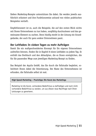 Sieben Marketing-Rezepte unterstützen Sie dabei. Sie werden jeweils aus-
führlich erläutert und ihre Funktionsweise anhand von vielen praktischen
Beispielen vertieft.

Empfehlenswert ist es, auch die Beispiele, die auf den ersten Blick nichts
mit Ihrem Unternehmen zu tun haben, sorgfältig durchzulesen und das ge-
meinsame Element zu suchen. Denn häufig steckt in der Lösung ein Grund-
gedanke, der auch für ganz andere Unternehmen passt.

Der Leitfaden: In sieben Tagen zu mehr Aufträgen
Damit Sie ein maßgeschneidertes Konzept für Ihr eigenes Unternehmen
aufstellen können, finden Sie in Kapitel 8 einen Leitfaden zu jedem Tag. Er
enthält das Drehbuch und den Ablaufplan, die es Ihnen ermöglichen, die
für Sie passenden Wege zum jeweiligen Marketing-Rezept zu finden.

Das Beispiel der Aquila GmbH, das Sie durch die Fallstudie begleitet, er-
leichtert Ihnen dabei die Orientierung. Der Name des Unternehmens ist
erfunden, die Fallstudie selbst ist real.


 High-Speed-Marketing – Praxistipp: Die Kunst des Marketings

 Marketing ist die Kunst, vorhandene Bedürfnisse zu befriedigen und noch nicht
 vorhandene Bedürfnisse zu wecken, um aus diesen neue Nachfrage nach Ihren
 Leistungen zu generieren.




                                                    High-Speed-Marketing     | 11
 