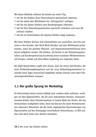 Mit dieser Methode erfahren Sie bereits am ersten Tag,
 wie Sie die Stärken Ihres Unternehmens systematisch erkennen.
 wie Sie damit dem Wettbewerb ein „Schnippchen“ schlagen.
 wie Sie mit diesen Stärken neue Kundengruppen erkennen.
 wie Sie Ihre Verkaufsargumentation geschickt verändern und neue Ab-
  schlüsse erzielen.
 wie Sie im Unternehmen die eigenen Stärken zügig ausbauen.

Mit ihren Stärken können sich Unternehmen neu ausrichten und sich pas-
send zu den Kunden, den Noch-Nicht-Kunden und dem Wettbewerb positi-
onieren. Auch die gesamte Personal- und Organisationsentwicklung kann
darauf aufgebaut werden. Die Stärken, die bereits in der Verkaufsargumen-
tation und Kundengewinnung kurzfristig einen nutzbaren Wettbewerbsvor-
teil bringen, werden auf diese Weise langfristig zur tragenden Säule.

Der High-Speed-Faktor ergibt sich daraus, dass die neuen Ziel-Kunden, die
neue Problemlösungskompetenz und die neue Verkaufsargumentation in-
nerhalb eines Tages trennscharf abgebildet werden können und sofort Um-
setzungsmaßnahmen zulassen.



1.1 Der große Sprung im Marketing

Da Unternehmen keine starren Gebilde sind, sondern aktiv auftreten, verfü-
gen sie über Eigenschaften, die Sie auch wahrnehmen können. Interessan-
terweise ähneln diese Verhaltensweisen in hohem Maße der Person, die das
Unternehmen maßgeblich leitet. Doch wie können Sie diese Verhaltenswei-
sen erkennen? Betrachten Sie die leicht zugänglichen Beschreibungen von
Eigenschaften auf den Homepages verschiedener Unternehmen, so fällt auf,
dass sich diese meist sehr ähnlich darstellen:




14 | Der erste Tag: Stärken stärken
 