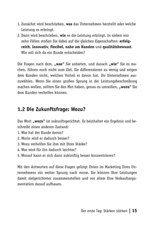1. Zunächst wird beschrieben, was das Unternehmen herstellt oder welche
   Leistung es erbringt.
2. Dann wird beschrieben, wie es die Leistung erbringt. In sieben von
   zehn Fällen stoßen Sie dabei auf die gleichen Eigenschaften: erfolg-
   reich, innovativ, flexibel, nahe am Kunden und qualitätsbewusst.
   Wie soll sich da ein Kunde entscheiden?

Die Fragen nach dem, „was“ Sie anbieten, und danach „wie“ Sie es ma-
chen, führen noch nicht zum Ziel. Sie differenzieren zu wenig und zeigen
dem Kunden nicht, welchen Vorteil er davon hat, Ihr Unternehmen aus-
zuwählen. Wenn Sie einen großen Sprung in der Leistungsbeschreibung
machen wollen, sollten Sie den Mut haben, genau zu umreißen, „wozu“ Sie
dem Kunden verhelfen können.



1.2 Die Zukunftsfrage: Wozu?

Das Wort „wozu“ ist zukunftsgerichtet. Es beinhaltet ein Ergebnis und be-
schreibt einen anderen Zustand:
1. Was hat der Kunde davon?
2. Worin wird er dadurch besser?
3. Wozu verhelfen Sie ihm mit Ihrer Stärke?
4. Was wird für ihn dadurch leichter?
5. Worauf kann er sich dann zukünftig besser konzentrieren?

Mit den Antworten auf diese Fragen gelingt Ihnen im Marketing Ihres Un-
ternehmens ein weiter Sprung nach vorne. Sie können Ihre Leistungen
damit zielgerichteter zusammenstellen und vor allem Ihre Verkaufsargu-
mentation darauf aufbauen.




                                      Der erste Tag: Stärken stärken   | 15
 