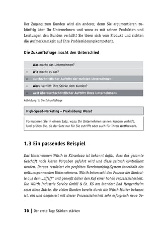 Der Zugang zum Kunden wird ein anderer, denn Sie argumentieren zu-
künftig über Ihr Unternehmen und wozu es mit seinen Produkten und
Leistungen den Kunden verhilft! Sie lösen sich vom Produkt und richten
die Aufmerksamkeit auf Ihre Problemlösungskompetenz.

Die Zukunftsfrage macht den Unterschied

      Was macht das Unternehmen?

 +    Wie macht es das?

 =    durchschnittlicher Auftritt der meisten Unternehmen

 +    Wozu verhilft Ihre Stärke dem Kunden?

 =    weit überdurchschnittlicher Auftritt Ihres Unternehmens

Abbildung 1: Die Zukunftsfrage


 High-Speed-Marketing – Praxisübung: Wozu?

 Formulieren Sie in einem Satz, wozu Ihr Unternehmen seinen Kunden verhilft.
 Und prüfen Sie, ob der Satz nur für Sie zutrifft oder auch für Ihren Wettbewerb.




1.3 Ein passendes Beispiel

Das Unternehmen Würth in Künzelsau ist bekannt dafür, dass das gesamte
Geschäft nach klaren Vorgaben geführt wird und diese zeitnah kontrolliert
werden. Daraus resultiert ein perfektes Benchmarking-System innerhalb des
weltumspannenden Unternehmens. Würth beherrscht den Prozess der Kontrol-
le aus dem „Effeff“ und genießt daher den Ruf einer hohen Prozesssicherheit.
Die Würth Industrie Service GmbH & Co. KG am Standort Bad Mergentheim
setzt diese Stärke, die vielen Kunden bereits durch die Würth-Mutter bekannt
ist, ein und akquiriert mit dieser Prozesssicherheit sehr erfolgreich neue Ge-



16 | Der erste Tag: Stärken stärken
 