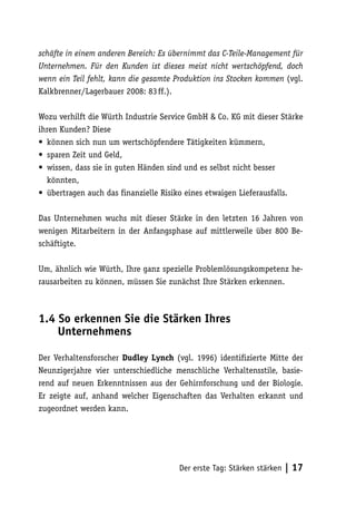 schäfte in einem anderen Bereich: Es übernimmt das C-Teile-Management für
Unternehmen. Für den Kunden ist dieses meist nicht wertschöpfend, doch
wenn ein Teil fehlt, kann die gesamte Produktion ins Stocken kommen (vgl.
Kalkbrenner/Lagerbauer 2008: 83 ff.).

Wozu verhilft die Würth Industrie Service GmbH & Co. KG mit dieser Stärke
ihren Kunden? Diese
• können sich nun um wertschöpfendere Tätigkeiten kümmern,
• sparen Zeit und Geld,
• wissen, dass sie in guten Händen sind und es selbst nicht besser
  könnten,
• übertragen auch das finanzielle Risiko eines etwaigen Lieferausfalls.

Das Unternehmen wuchs mit dieser Stärke in den letzten 16 Jahren von
wenigen Mitarbeitern in der Anfangsphase auf mittlerweile über 800 Be-
schäftigte.

Um, ähnlich wie Würth, Ihre ganz spezielle Problemlösungskompetenz he-
rausarbeiten zu können, müssen Sie zunächst Ihre Stärken erkennen.



1.4 So erkennen Sie die Stärken Ihres
    Unternehmens

Der Verhaltensforscher Dudley Lynch (vgl. 1996) identifizierte Mitte der
Neunzigerjahre vier unterschiedliche menschliche Verhaltensstile, basie-
rend auf neuen Erkenntnissen aus der Gehirnforschung und der Biologie.
Er zeigte auf, anhand welcher Eigenschaften das Verhalten erkannt und
zugeordnet werden kann.




                                      Der erste Tag: Stärken stärken   | 17
 