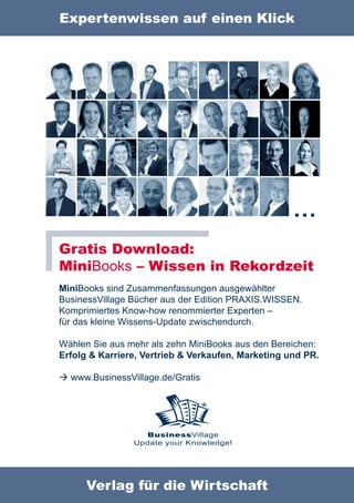 Expertenwissen auf einen Klick




                                                    …
Gratis Download:
MiniBooks – Wissen in Rekordzeit
MiniBooks sind Zusammenfassungen ausgewählter
BusinessVillage Bücher aus der Edition PRAXIS.WISSEN.
Komprimiertes Know-how renommierter Experten –
für das kleine Wissens-Update zwischendurch.

Wählen Sie aus mehr als zehn MiniBooks aus den Bereichen:
Erfolg & Karriere, Vertrieb & Verkaufen, Marketing und PR.

 www.BusinessVillage.de/Gratis




                  BusinessVillage
                Update your Knowledge!




      Verlag für die Wirtschaft
 