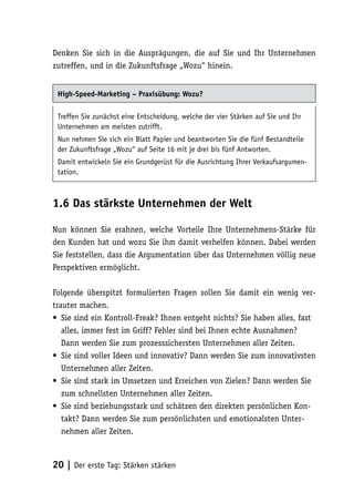 Denken Sie sich in die Ausprägungen, die auf Sie und Ihr Unternehmen
zutreffen, und in die Zukunftsfrage „Wozu“ hinein.


 High-Speed-Marketing – Praxisübung: Wozu?

 Treffen Sie zunächst eine Entscheidung, welche der vier Stärken auf Sie und Ihr
 Unternehmen am meisten zutrifft.
 Nun nehmen Sie sich ein Blatt Papier und beantworten Sie die fünf Bestandteile
 der Zukunftsfrage „Wozu“ auf Seite 16 mit je drei bis fünf Antworten.
 Damit entwickeln Sie ein Grundgerüst für die Ausrichtung Ihrer Verkaufsargumen-
 tation.



1.6 Das stärkste Unternehmen der Welt

Nun können Sie erahnen, welche Vorteile Ihre Unternehmens-Stärke für
den Kunden hat und wozu Sie ihm damit verhelfen können. Dabei werden
Sie feststellen, dass die Argumentation über das Unternehmen völlig neue
Perspektiven ermöglicht.

Folgende überspitzt formulierten Fragen sollen Sie damit ein wenig ver-
trauter machen.
• Sie sind ein Kontroll-Freak? Ihnen entgeht nichts? Sie haben alles, fast
   alles, immer fest im Griff? Fehler sind bei Ihnen echte Ausnahmen?
   Dann werden Sie zum prozesssichersten Unternehmen aller Zeiten.
• Sie sind voller Ideen und innovativ? Dann werden Sie zum innovativsten
   Unternehmen aller Zeiten.
• Sie sind stark im Umsetzen und Erreichen von Zielen? Dann werden Sie
   zum schnellsten Unternehmen aller Zeiten.
• Sie sind beziehungsstark und schätzen den direkten persönlichen Kon-
   takt? Dann werden Sie zum persönlichsten und emotionalsten Unter-
   nehmen aller Zeiten.



20 | Der erste Tag: Stärken stärken
 
