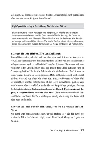 Sie sehen, Sie können eine einzige Stärke herausnehmen und daraus eine
alles umspannende Aufgabe formulieren!


 High-Speed-Marketing – Praxisübung: Stark in einer Stärke

 Bilden Sie für die obigen Aussagen eine Rangfolge, so wie sie für Sie und Ihr
 Unternehmen am ehesten zutrifft. Dann nehmen Sie die Aussage, die Ihnen am
 meisten entspricht, und überlegen Sie ausführlich, was das bedeutet. Wie Sie die-
 se Aussage mit Leben füllen können. Wie es die Kunden spüren können, ohne dass
 Sie es ihnen erläutern müssen. Formulieren Sie hierzu mindestens 20 Maßnahmen.



a. Zeigen Sie Ihre Stärken, Ihre Kontaktflächen
Generell ist es sinnvoll, sich auf nur eine oder zwei Stärken zu konzentrie-
ren, da die Spezialisierung dann leichter fällt und Sie von anderen einfacher
wahrgenommen und „schubladisiert“ werden können. Denn was zeichnet
Menschen oder Unternehmen aus, die Ihnen besonders auffallen und in
Erinnerung bleiben? Es ist die Schublade, die sie bedienen. Sie können sie
einsortieren. Sie sind in einem gewissen Maße authentisch und bleiben sich
in dem, was und vor allem wie sie es tun, treu. Sie können auf diese Wei-
se wesentlich leichter entscheiden, ob sie Ihren innovativen, qualitativen,
emotionalen oder schnelligkeitsorientierten Ansprüchen genügen. Denken
Sie beispielsweise an Markenunternehmen wie Bang & Olufsen, Alessi, Bo-
gner, Harley Davidson, Porsche oder Boss. Diese bieten ausreichend Kon-
taktfläche, um Ihnen die Entscheidung zu ermöglichen: mag ich, brauch ich
oder eben auch nicht.

b. Bieten Sie Ihren Kunden nicht viele, sondern die richtige Kontakt-
fläche
Wie sieht Ihre Kontaktfläche aus? Für was stehen Sie? Wie der zuvor ge-
schilderte Blick ins Internet zeigt, steht diese Entwicklung noch ganz am
Anfang.



                                            Der erste Tag: Stärken stärken   | 21
 