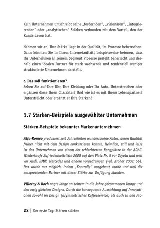 Kein Unternehmen umschreibt seine „fordernden“, „visionären“, „integrie-
renden“ oder „analytischen“ Stärken verbunden mit dem Vorteil, den der
Kunde davon hat.

Nehmen wir an, Ihre Stärke liegt in der Qualität, im Prozesse beherrschen.
Dann könnten Sie in Ihrem Internetauftritt beispielsweise betonen, dass
Ihr Unternehmen in seinem Segment Prozesse perfekt beherrscht und des-
halb einen idealen Partner für stark wachsende und tendenziell weniger
strukturierte Unternehmen darstellt.

c. Das soll funktionieren?
Sehen Sie auf Ihre Uhr, Ihre Kleidung oder Ihr Auto. Unterstreichen oder
ergänzen diese Ihren Charakter? Und wie ist es mit Ihrem Lebenspartner?
Unterstreicht oder ergänzt er Ihre Stärken?



1.7 Stärken-Beispiele ausgewählter Unternehmen

Stärken-Beispiele bekannter Markenunternehmen

Alfa-Romeo produziert seit Jahrzehnten wunderschöne Autos, deren Qualität
früher nicht mit dem Design konkurrieren konnte. Heimlich, still und leise
ist das Unternehmen von einem der schlechtesten Rangplätze in der ADAC-
Wiederkaufs-Zufriedenheitsliste 2008 auf den Platz Nr. 5 vor Toyota und weit
vor Audi, BMW, Mercedes und andere vorgedrungen (vgl. Kroher 2008: 56).
Das wurde nur möglich, indem „Kontrolle“ ausgebaut wurde und weil die
entsprechenden Partner mit dieser Stärke zur Verfügung standen.

Villeroy & Boch nagte lange an seinem in die Jahre gekommenen Image und
den ewig gleichen Designs. Durch die konsequente Ausrichtung auf Innovati-
onen sowohl im Design (asymmetrisches Kaffeeservice) als auch in den Pro-



22 | Der erste Tag: Stärken stärken
 