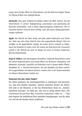 zessen kam frischer Wind ins Unternehmen und die Gewinne stiegen! Heute
ist Villeroy & Boch eine Lifestyle-Marke.

Starbucks. Eine ganz einfache Grundidee erobert die Welt. Partner, die das
Unternehmen in seinem Verfolgerdrang unterstützen und gleichzeitig die
Kontrolle sicherstellen, sind in dieser Expansionsphase willkommen. Die in-
novativen Partner sind erst dann wichtig, wenn die ersten Sättigungserschei-
nungen auftreten.

Apple. Die Technik der Macs bringt seit jeher jeden Profinutzer zum Strah-
len. Doch was wäre diese Technik ohne das ansprechende Design? Und wie
schaffen es die Apple-Macher häufig, die ersten Serien verkauft zu haben,
bevor die Produkte im Laden sind? Sie nutzen die hohe Kunst der Innovation
sowohl in der Technik als auch im Design als auch im Einsatz modernster
Kommunikationstools.

Engel & Völkers. Das überwiegend Immobilien makelnde Unternehmen setzt
bei seinem Expansionskurs auf soziale Werte wie Vertrauen, Kompetenz und
Netzwerke. Seriosität, Loyalität und Diskretion sind in diesem Metier Überle-
bensfaktor Nr. 1. Partnerunternehmen, die sich ebenfalls auf diese mensch-
lich ausgerichteten Grundwerte fixieren, werden sich in der Zusammenarbeit
mit diesem Unternehmen leichter tun.

Erkennen Sie den roten Faden?
Sie sollten beginnen, Ihr Leistungsportfolio so aufzubauen und darzustel-
len, dass Ihre Kunden begreifen, welchen speziellen Nutzen Sie bieten.
Und zwar in der Situation, in der das Unternehmen heute ist. „Kunden-
spezifische Lösungen“ ist dabei gut, aber viel zu wenig. Besser wäre: „Wir
unterstützen Sie auf Ihrem Weg, innovativer aufzutreten, indem wir …“ Und
jetzt beginnt die Aufzählung Ihrer speziellen Ausprägungen, was Sie dafür
tun und wie die Kunden davon profitieren.



                                        Der erste Tag: Stärken stärken   | 23
 