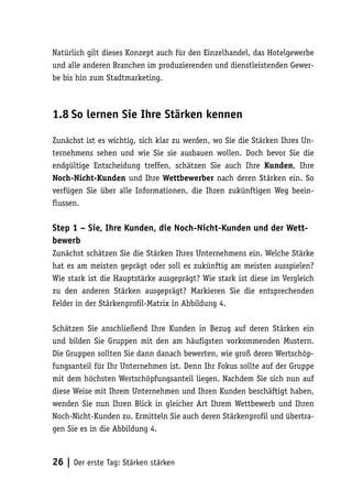 Natürlich gilt dieses Konzept auch für den Einzelhandel, das Hotelgewerbe
und alle anderen Branchen im produzierenden und dienstleistenden Gewer-
be bis hin zum Stadtmarketing.



1.8 So lernen Sie Ihre Stärken kennen

Zunächst ist es wichtig, sich klar zu werden, wo Sie die Stärken Ihres Un-
ternehmens sehen und wie Sie sie ausbauen wollen. Doch bevor Sie die
endgültige Entscheidung treffen, schätzen Sie auch Ihre Kunden, Ihre
Noch-Nicht-Kunden und Ihre Wettbewerber nach deren Stärken ein. So
verfügen Sie über alle Informationen, die Ihren zukünftigen Weg beein-
flussen.

Step 1 – Sie, Ihre Kunden, die Noch-Nicht-Kunden und der Wett-
bewerb
Zunächst schätzen Sie die Stärken Ihres Unternehmens ein. Welche Stärke
hat es am meisten geprägt oder soll es zukünftig am meisten ausspielen?
Wie stark ist die Hauptstärke ausgeprägt? Wie stark ist diese im Vergleich
zu den anderen Stärken ausgeprägt? Markieren Sie die entsprechenden
Felder in der Stärkenprofil-Matrix in Abbildung 4.

Schätzen Sie anschließend Ihre Kunden in Bezug auf deren Stärken ein
und bilden Sie Gruppen mit den am häufigsten vorkommenden Mustern.
Die Gruppen sollten Sie dann danach bewerten, wie groß deren Wertschöp-
fungsanteil für Ihr Unternehmen ist. Denn Ihr Fokus sollte auf der Gruppe
mit dem höchsten Wertschöpfungsanteil liegen. Nachdem Sie sich nun auf
diese Weise mit Ihrem Unternehmen und Ihren Kunden beschäftigt haben,
wenden Sie nun Ihren Blick in gleicher Art Ihrem Wettbewerb und Ihren
Noch-Nicht-Kunden zu. Ermitteln Sie auch deren Stärkenprofil und übertra-
gen Sie es in die Abbildung 4.



26 | Der erste Tag: Stärken stärken
 
