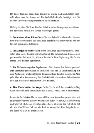 Mit dieser Form der Darstellung können Sie relativ rasch und einfach nach-
vollziehen, was Ihr Kunde und Ihr Noch-Nicht-Kunde benötigt, und Sie
können Ihre Verkaufsargumentation darauf abstellen.

Wichtig ist, dass Sie Ihren Kunden dabei in seiner Bewegung unterstützen.
Die Bewegung kann dabei in vier Richtungen gehen:

1. Den Ausbau einer Stärke: Wenn Sie zum Beispiel ein besonders innova-
tives Unternehmen sind und Ihr Kunde ebenfalls sehr innovativ ist, können
Sie sich gegenseitig beflügeln.

2. Den Ausgleich einer Stärke: Wenn Ihr Kunde beispielsweise sehr inno-
vativ, aber in der Qualität mittelmäßig ist, Ihr Unternehmen hingegen als
prozesssicher bekannt ist, können Sie durch diese Ergänzung die Perfor-
mance Ihres Kunden optimieren.

3. Die Verbesserung des Ergebnisses: Sie können Ihre Leistungen und
Ihre Verkaufsargumentation so aufbauen, dass sie in Zusammenhang mit
dem Ausbau der wirtschaftlichen Situation Ihres Kunden stehen. Ein Weg
geht über eine Verbesserung der Produktivität, ein anderer beispielsweise
über den Ausbau der Exklusivität Ihres Kunden.

4. Eine Kombination der Wege: In der Praxis wird der attraktivste Weg
darin bestehen, eine Kombination aus 1. und 3. oder 2. und 3. anzustreben.

Bauen Sie Ihr Stärken-Marketing und Ihre neue Verkaufsargumentation auf
folgendem Gedanken auf: Der Kunde kann durch Sie etwas, das ihm wichtig
und wertvoll ist, besser erreichen als es heute ohne Sie der Fall ist. Er hat
ein wirtschaftliches Ziel und ein Positionierungsziel. Ihre Aufgabe ist es,
ihn dabei wirksam zu unterstützen.




                                        Der erste Tag: Stärken stärken   | 29
 