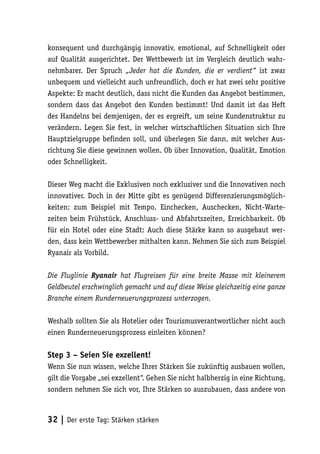 konsequent und durchgängig innovativ, emotional, auf Schnelligkeit oder
auf Qualität ausgerichtet. Der Wettbewerb ist im Vergleich deutlich wahr-
nehmbarer. Der Spruch „Jeder hat die Kunden, die er verdient“ ist zwar
unbequem und vielleicht auch unfreundlich, doch er hat zwei sehr positive
Aspekte: Er macht deutlich, dass nicht die Kunden das Angebot bestimmen,
sondern dass das Angebot den Kunden bestimmt! Und damit ist das Heft
des Handelns bei demjenigen, der es ergreift, um seine Kundenstruktur zu
verändern. Legen Sie fest, in welcher wirtschaftlichen Situation sich Ihre
Hauptzielgruppe befinden soll, und überlegen Sie dann, mit welcher Aus-
richtung Sie diese gewinnen wollen. Ob über Innovation, Qualität, Emotion
oder Schnelligkeit.

Dieser Weg macht die Exklusiven noch exklusiver und die Innovativen noch
innovativer. Doch in der Mitte gibt es genügend Differenzierungsmöglich-
keiten: zum Beispiel mit Tempo. Einchecken, Auschecken, Nicht-Warte-
zeiten beim Frühstück, Anschluss- und Abfahrtszeiten, Erreichbarkeit. Ob
für ein Hotel oder eine Stadt: Auch diese Stärke kann so ausgebaut wer-
den, dass kein Wettbewerber mithalten kann. Nehmen Sie sich zum Beispiel
Ryanair als Vorbild.

Die Fluglinie Ryanair hat Flugreisen für eine breite Masse mit kleinerem
Geldbeutel erschwinglich gemacht und auf diese Weise gleichzeitig eine ganze
Branche einem Runderneuerungsprozess unterzogen.

Weshalb sollten Sie als Hotelier oder Tourismusverantwortlicher nicht auch
einen Runderneuerungsprozess einleiten können?

Step 3 – Seien Sie exzellent!
Wenn Sie nun wissen, welche Ihrer Stärken Sie zukünftig ausbauen wollen,
gilt die Vorgabe „sei exzellent“. Gehen Sie nicht halbherzig in eine Richtung,
sondern nehmen Sie sich vor, Ihre Stärken so auszubauen, dass andere von



32 | Der erste Tag: Stärken stärken
 