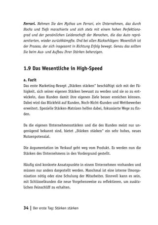 Ferrari. Nehmen Sie den Mythos um Ferrari, ein Unternehmen, das durch
Hochs und Tiefs marschierte und sich stets mit einem hohen Perfektions-
grad und der persönlichen Leidenschaft der Menschen, die das Auto reprä-
sentierten, wieder zurückkämpfte. Und bei allen Rückschlägen: Wesentlich ist
der Prozess, der sich insgesamt in Richtung Erfolg bewegt. Genau das sollten
Sie beim Aus- und Aufbau Ihrer Stärken beherzigen.



1.9 Das Wesentliche in High-Speed

a. Fazit
Das erste Marketing-Rezept „Stärken stärken“ beschäftigt sich mit der Fä-
higkeit, sich seiner eigenen Stärken bewusst zu werden und sie so zu ent-
wickeln, dass Kunden damit ihre eigenen Ziele besser erreichen können.
Dabei wird das Blickfeld auf Kunden, Noch-Nicht-Kunden und Wettbewerber
erweitert. Spezielle Stärken-Matrizen helfen dabei, fokussierte Wege zu fin-
den.

Da die eigenen Unternehmensstärken und die des Kunden meist nur un-
genügend bekannt sind, bietet „Stärken stärken“ ein sehr hohes, neues
Nutzenpotenzial.

Die Argumentation im Verkauf geht weg vom Produkt. Es werden nun die
Stärken des Unternehmens in den Vordergrund gestellt.

Häufig sind konkrete Ansatzpunkte in einem Unternehmen vorhanden und
müssen nur anders dargestellt werden. Manchmal ist eine interne Umorga-
nisation nötig oder eine Schulung der Mitarbeiter. Sinnvoll kann es sein,
mit Schlüsselkunden die neue Vorgehensweise zu reflektieren, um zusätz-
lichen Feinschliff zu erhalten.




34 | Der erste Tag: Stärken stärken
 