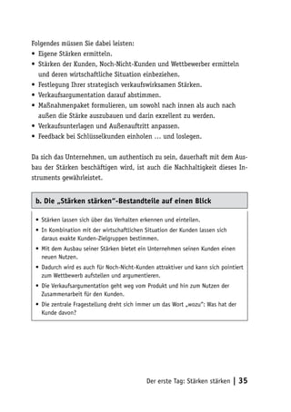Folgendes müssen Sie dabei leisten:
• Eigene Stärken ermitteln.
• Stärken der Kunden, Noch-Nicht-Kunden und Wettbewerber ermitteln
  und deren wirtschaftliche Situation einbeziehen.
• Festlegung Ihrer strategisch verkaufswirksamen Stärken.
• Verkaufsargumentation darauf abstimmen.
• Maßnahmenpaket formulieren, um sowohl nach innen als auch nach
  außen die Stärke auszubauen und darin exzellent zu werden.
• Verkaufsunterlagen und Außenauftritt anpassen.
• Feedback bei Schlüsselkunden einholen … und loslegen.

Da sich das Unternehmen, um authentisch zu sein, dauerhaft mit dem Aus-
bau der Stärken beschäftigen wird, ist auch die Nachhaltigkeit dieses In-
struments gewährleistet.


 b. Die „Stärken stärken“-Bestandteile auf einen Blick

 • Stärken lassen sich über das Verhalten erkennen und einteilen.
 • In Kombination mit der wirtschaftlichen Situation der Kunden lassen sich
   daraus exakte Kunden-Zielgruppen bestimmen.
 • Mit dem Ausbau seiner Stärken bietet ein Unternehmen seinen Kunden einen
   neuen Nutzen.
 • Dadurch wird es auch für Noch-Nicht-Kunden attraktiver und kann sich pointiert
   zum Wettbewerb aufstellen und argumentieren.
 • Die Verkaufsargumentation geht weg vom Produkt und hin zum Nutzen der
   Zusammenarbeit für den Kunden.
 • Die zentrale Fragestellung dreht sich immer um das Wort „wozu“: Was hat der
   Kunde davon?




                                            Der erste Tag: Stärken stärken    | 35
 