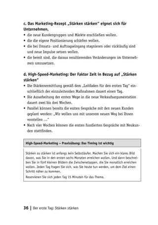 c. Das Marketing-Rezept „Stärken stärken“ eignet sich für
Unternehmen,
• die neue Kundengruppen und Märkte erschließen wollen.
• die die eigene Positionierung schärfen wollen.
• die bei Umsatz- und Auftragseingang stagnieren oder rückläufig sind
  und neue Impulse setzen wollen.
• die bereit sind, die daraus resultierenden Veränderungen im Unterneh-
  men umzusetzen.

d. High-Speed-Marketing: Der Faktor Zeit in Bezug auf „Stärken
stärken“
• Die Stärkenermittlung gemäß dem „Leitfaden für den ersten Tag“ ein-
  schließlich der einzuleitenden Maßnahmen dauert einen Tag.
• Die Ausarbeitung der ersten Wege in die neue Verkaufsargumentation
  dauert zwei bis drei Wochen.
• Parallel können bereits die ersten Gespräche mit den neuen Kunden
  geplant werden: „Wir wollen uns mit unserem neuen Weg bei Ihnen
  vorstellen …“
• Nach vier Wochen können die ersten fundierten Gespräche mit Neukun-
  den stattfinden.


 High-Speed-Marketing – Praxisübung: Das Timing ist wichtig

 Stärken zu stärken ist anfangs kein Selbstläufer. Machen Sie sich ein klares Bild
 davon, was Sie in den ersten sechs Monaten erreichen wollen. Und dann beschrei-
 ben Sie in fünf kleinen Bildern die Zwischenetappen, die Sie monatlich erreichen
 wollen. Jeden Tag fragen Sie sich, was Sie heute tun werden, um dem Ziel einen
 Schritt näher zu kommen.
 Reservieren Sie sich jeden Tag 15 Minuten für das Thema.




36 | Der erste Tag: Stärken stärken
 