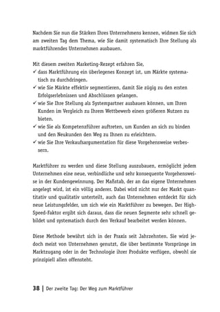 Nachdem Sie nun die Stärken Ihres Unternehmens kennen, widmen Sie sich
am zweiten Tag dem Thema, wie Sie damit systematisch Ihre Stellung als
marktführendes Unternehmen ausbauen.

Mit diesem zweiten Marketing-Rezept erfahren Sie,
 dass Marktführung ein überlegenes Konzept ist, um Märkte systema-
  tisch zu durchdringen.
 wie Sie Märkte effektiv segmentieren, damit Sie zügig zu den ersten
  Erfolgserlebnissen und Abschlüssen gelangen.
 wie Sie Ihre Stellung als Systempartner ausbauen können, um Ihren
  Kunden im Vergleich zu Ihrem Wettbewerb einen größeren Nutzen zu
  bieten.
 wie Sie als Kompetenzführer auftreten, um Kunden an sich zu binden
  und den Neukunden den Weg zu Ihnen zu erleichtern.
 wie Sie Ihre Verkaufsargumentation für diese Vorgehensweise verbes-
  sern.

Marktführer zu werden und diese Stellung auszubauen, ermöglicht jedem
Unternehmen eine neue, verbindliche und sehr konsequente Vorgehenswei-
se in der Kundengewinnung. Der Maßstab, der an das eigene Unternehmen
angelegt wird, ist ein völlig anderer. Dabei wird nicht nur der Markt quan-
titativ und qualitativ unterteilt, auch das Unternehmen entdeckt für sich
neue Leistungsfelder, um sich wie ein Marktführer zu bewegen. Der High-
Speed-Faktor ergibt sich daraus, dass die neuen Segmente sehr schnell ge-
bildet und systematisch durch den Verkauf bearbeitet werden können.

Diese Methode bewährt sich in der Praxis seit Jahrzehnten. Sie wird je-
doch meist von Unternehmen genutzt, die über bestimmte Vorsprünge im
Marktzugang oder in der Technologie ihrer Produkte verfügen, obwohl sie
prinzipiell allen offensteht.




38 | Der zweite Tag: Der Weg zum Marktführer
 