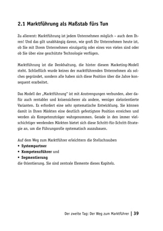 2.1 Marktführung als Maßstab fürs Tun

Zu allererst: Marktführung ist jedem Unternehmen möglich – auch dem Ih-
ren! Und das gilt unabhängig davon, wie groß Ihr Unternehmen heute ist,
ob Sie mit Ihrem Unternehmen einzigartig oder eines von vielen sind oder
ob Sie über eine geschützte Technologie verfügen.

Marktführung ist die Denkhaltung, die hinter diesem Marketing-Modell
steht. Schließlich wurde keines der marktführenden Unternehmen als sol-
ches gegründet, sondern alle haben sich diese Position über die Jahre kon-
sequent erarbeitet.

Das Modell der „Marktführung“ ist mit Anstrengungen verbunden, aber da-
für auch rentabler und krisensicherer als andere, weniger zielorientierte
Varianten. Es erfordert eine sehr systematische Entwicklung. Sie können
damit in Ihren Märkten eine deutlich gefestigtere Position erreichen und
werden als Kompetenzträger wahrgenommen. Gerade in den immer viel-
schichtiger werdenden Märkten bietet sich diese Schritt-für-Schritt-Strate-
gie an, um die Führungsrolle systematisch auszubauen.

Auf dem Weg zum Marktführer erleichtern die Stellschrauben
• Systempartner
• Kompetenzführer und
• Segmentierung
die Orientierung. Sie sind zentrale Elemente dieses Kapitels.




                             Der zweite Tag: Der Weg zum Marktführer   | 39
 