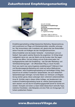 Zukunftstrend Empfehlungsmarketing




                                          Anne M. Schüller
                                          Zukunftstrend Empfehlungs-
                                          marketing
                                          Der beste Umsatzbeschleuniger
                                          aller Zeiten
                                          3., ungekürzte Auflage

                                          122 Seiten; 2009; 21,80 Euro
                                          ISBN 978-3-938358-63-4; Art-Nr.: 753




  Empfehlungsmarketing schlägt klassisches Marketing. Massenwerbung
  wird zunehmend zur Plage und Werbebotschaften verpuffen wirkungs-
  los. Wer konsumieren oder investieren will, glaubt eher den Botschaften
  seiner Freunde und Kollegen als den Hochglanzbroschüren.
  Aktive Empfehler sind die besten Verkäufer – hochwirksam und zum
  Nulltarif. Ganz gleich welcher Branche Sie angehören: Ihr Erfolg hängt
  maßgeblich davon ab, was der Markt und die Kunden über Sie sagen
  – online wie offline. Und am Anfang und am Ende eines jeden Ver-
  kaufsgespräches steht die Empfehlung – das Ziel aller Marketing- und
  Vertriebsanstrengungen – der effizienteste Weg zu neuen Kunden.
  Doch wie macht man seine Angebote empfehlenswert? Während Viral-
  und Mundpropaganda-Marketing sich meist auf adhoc-Maßnahmen
  beschränken, setzt Empfehlungsmarketing auf nachhaltigen Erfolg. Dazu
  braucht es ein solides Fundament: Spitzenleister, die auch tatsächlich
  Spitzenleistungen erbringen. Auf einer Basis von Vertrauen und Begeis-
  terung werden genau diese Leistungen dann vehement weiterempfohlen.
  Anne M. Schüller zeigt in dieser dritten Auflage, wie facettenreich das
  moderne Empfehlungsmarketing heute ist, welche Gewinnpotenziale
  darin stecken und wie Sie Ihr Empfehlungsgeschäft Schritt für Schritt ent-
  wickeln. Kompakt und locker zu lesen bietet dieses Buch wertvolle Tipps,
  nützliche Checklisten, viele Beispiele und eine Fülle von Anregungen mit
  hohem praktischem Nutzen.




          www.BusinessVillage.de
 