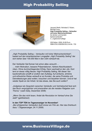 High Probability Selling




                                           Jacques Werth, Nicholas E. Ruben,
                                           Michael Franz
                                           High Probability Selling – Verkaufen
                                           mit hoher Wahrscheinlichkeit
                                           So denken und handeln
                                           Spitzenverkäufer!
                                           3., ungekürzte Auflage

                                           228 Seiten; 2009; 24,80 Euro
                                           ISBN 978-3-938358-55-9; Art-Nr.: 730




„High Probability Selling – Verkaufen mit hoher Wahrscheinlichkeit“,
basiert auf den amerikanischen Longseller „High Probability Selling“ der
sich bisher über 100.000 Mal in den USA verkauft hat.

Der Verkäufer Sal Esman hat schon alles versucht ...
… mehr Motivation, bessere Präsentationen, härtere Abschlusstech-
niken. Ohne durchschlagenden Erfolg. Dann wechselt er den Job. Dort
lernt er etwas völlig Neues: High Probability Selling. Mit dieser Ver-
kaufsmethode schafft er endlich den Aufstieg: Auf einfache, ehrliche
und erfreuliche Weise verkauft er an Kunden, die seine Produkte und
Dienstleistungen jetzt wollen, brauchen und bezahlen können. Und er hat
wieder Spaß an der Arbeit. Ist das etwas, das Sie auch wollen?

„Aufgebaut als Gespräch zwischen Verkäufer und Vertriebschef liest sich
das Buch vergnüglicher und praxisnäher als die meisten Ratgeber zum
Thema.“ (cash Daily, Dezember 2008)

„Wenn Sie das nicht lesen, ﬁndet die Revolution im Verkauf ohne Sie
statt!“ (getAbstract)

In den TOP TEN im Tagesanzeiger im November!
„Bei erfolgreichen Verkäufern läuft immer ein Film ab. Hier das Drehbuch
dazu.“ (Tagesanzeiger, 24.11.2008)




           www.BusinessVillage.de
 