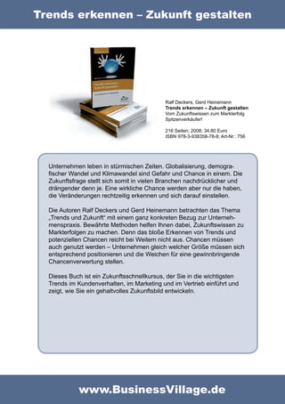 Trends erkennen – Zukunft gestalten




                                            Ralf Deckers, Gerd Heinemann
                                            Trends erkennen – Zukunft gestalten
                                            Vom Zukunftswissen zum Markterfolg
                                            Spitzenverkäufer!

                                            216 Seiten; 2008; 34,80 Euro
                                            ISBN 978-3-938358-78-8; Art-Nr.: 756




  Unternehmen leben in stürmischen Zeiten. Globalisierung, demogra-
  ﬁscher Wandel und Klimawandel sind Gefahr und Chance in einem. Die
  Zukunftsfrage stellt sich somit in vielen Branchen nachdrücklicher und
  drängender denn je. Eine wirkliche Chance werden aber nur die haben,
  die Veränderungen rechtzeitig erkennen und sich darauf einstellen.

  Die Autoren Ralf Deckers und Gerd Heinemann betrachten das Thema
  „Trends und Zukunft“ mit einem ganz konkreten Bezug zur Unterneh-
  menspraxis. Bewährte Methoden helfen Ihnen dabei, Zukunftswissen zu
  Markterfolgen zu machen. Denn das bloße Erkennen von Trends und
  potenziellen Chancen reicht bei Weitem nicht aus. Chancen müssen
  auch genutzt werden – Unternehmen gleich welcher Größe müssen sich
  entsprechend positionieren und die Weichen für eine gewinnbringende
  Chancenverwertung stellen.

  Dieses Buch ist ein Zukunftsschnellkursus, der Sie in die wichtigsten
  Trends im Kundenverhalten, im Marketing und im Vertrieb einführt und
  zeigt, wie Sie ein gehaltvolles Zukunftsbild entwickeln.




            www.BusinessVillage.de
 
