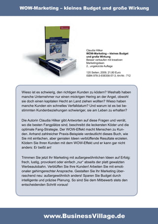 WOW-Marketing – kleines Budget und große Wirkung




                                          Claudia Hilker
                                          WOW-Marketing – kleines Budget
                                          und große Wirkung
                                          Besser verkaufen mit kreativen
                                          Marketingideen
                                          2., ungekürzte Auflage

                                          120 Seiten; 2009; 21,80 Euro
                                          ISBN 978-3-938358-57-3; Art-Nr.: 712




Wieso ist es schwierig, den richtigen Kunden zu ködern? Weshalb haben
manche Unternehmer nur einen mickrigen Hering an der Angel, obwohl
sie doch einen kapitalen Hecht an Land ziehen wollten? Wieso haben
manche Kunden ein schnelles Verfalldatum? Und warum ist es bei be-
stimmten Kundenbeziehungen schwieriger, sie am Leben zu erhalten?

Die Autorin Claudia Hilker gibt Antworten auf diese Fragen und verrät,
wo die besten Fangplätze sind, beschreibt die leckersten Köder und die
optimale Fang-Strategie. Der WOW-Effekt macht Menschen zu Kun-
den. Anhand zahlreicher Praxis-Beispiele verdeutlicht dieses Buch, wie
Sie mit einfachen, aber genialen Ideen verblüffende Resultate erzielen.
Ködern Sie Ihren Kunden mit dem WOW-Effekt und er kann gar nicht
anders: Er beißt an!

Trimmen Sie jetzt Ihr Marketing mit außergewöhnlichen Ideen auf Erfolg:
frech, lustig, provokant oder einfach „nur“ abseits der platt gewalzten
Werbeautobahn. Verblüffen Sie Ihre Kunden! Arbeiten Sie mit emoti-
onaler gehirngerechter Ansprache. Gestalten Sie Ihr Marketing über-
raschend neu: außergewöhnlich anders! Sparen Sie Budget durch
intelligente und präzise Planung. So sind Sie dem Mitbewerb stets den
entscheidenden Schritt voraus!




              www.BusinessVillage.de
 