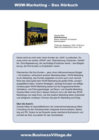 WOW-Marketing – Das Hörbuch




                                       Claudia Hilker
                                       WOW-Marketing
                                       Besser verkaufen mit kreativen
                                       Marketingideen

                                       70 Minuten Spieldauer; 2009; 19,80 Euro
                                       ISBN 978-3-938358-66-5; Art-Nr.: 807




Heute reicht es nicht mehr, Ihren Kunden ein „AHA“ zu entlocken. Es
muss schon ein echtes „WOW!“ sein: Überraschung, Erstaunen, Verblüf-
fen. Eine Begeisterung, die nachhaltige Emotionen weckt – eine Begeis-
terung, die Ihre Kunden zu Empfehlern macht.

Überraschen Sie Ihre Kunden – ganz ohne millionenschweres Budget
– mit kreativen, erfrischend anderen Marketing-Ideen. WOW-Marketing
ist ein Marketing, das Kunden begeistert und sich auch noch rechnet.
Nicht das Geld spielt beim WOW-Marketing die größte Rolle, sondern
ausgefallene Ideen, kreative Strategien, spritzige Konzepte und pfiffige
Umsetzungen! WOW-Marketing basiert auf der Engpassorientierten
Verhaltens- und Führungsstrategie, auf Neuro- und Guerilla Marketing.
Claudia Hilker nimmt Sie in diesem Hörbuch mit in die Welt des WOW-
Marketings und zeigt Ihnen, wie Sie kreative Marketing-Ideen entwickeln
und erfolgreich umsetzen.Trimmen Sie jetzt Ihr Marketing auf Erfolg.

Über die Autorin
Claudia Hilker ist Geschäftsführerin der Unternehmensberatung Hilker
Consulting mit den Schwerpunkten integrierte Kommunikation, Marke-
ting und PR. Zudem ist sie Dozentin sowie mehrfache Buchautorin und
schreibt als freie Journalistin für das Handelsblatt.




    www.BusinessVillage.de
 