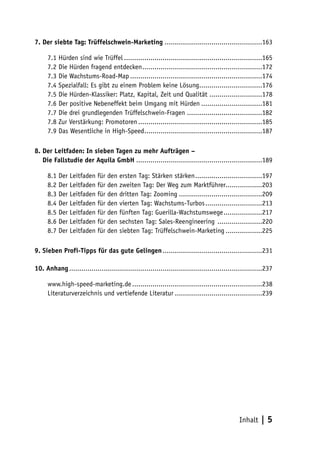 7. Der siebte Tag: Trüffelschwein-Marketing ................................................163

     7.1 Hürden sind wie Trüffel ....................................................................165
     7.2 Die Hürden fragend entdecken ...........................................................172
     7.3 Die Wachstums-Road-Map .................................................................174
     7.4 Spezialfall: Es gibt zu einem Problem keine Lösung...............................176
     7.5 Die Hürden-Klassiker: Platz, Kapital, Zeit und Qualität ..........................178
     7.6 Der positive Nebeneffekt beim Umgang mit Hürden ..............................181
     7.7 Die drei grundlegenden Trüffelschwein-Fragen .....................................182
     7.8 Zur Verstärkung: Promotoren .............................................................185
     7.9 Das Wesentliche in High-Speed ..........................................................187

8. Der Leitfaden: In sieben Tagen zu mehr Aufträgen –
8. Die Fallstudie der Aquila GmbH ..............................................................189

     8.1 Der Leitfaden für den ersten Tag: Stärken stärken .................................197
     8.2 Der Leitfaden für den zweiten Tag: Der Weg zum Marktführer..................203
     8.3 Der Leitfaden für den dritten Tag: Zooming .........................................209
     8.4 Der Leitfaden für den vierten Tag: Wachstums-Turbos ............................213
     8.5 Der Leitfaden für den fünften Tag: Guerilla-Wachstumswege ...................217
     8.6 Der Leitfaden für den sechsten Tag: Sales-Reengineering ......................220
     8.7 Der Leitfaden für den siebten Tag: Trüffelschwein-Marketing ..................225

9. Sieben Profi-Tipps für das gute Gelingen .................................................231

10. Anhang ...............................................................................................237

     www.high-speed-marketing.de ................................................................238
     Literaturverzeichnis und vertiefende Literatur ...........................................239




                                                                                             Inhalt    |5
 