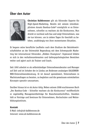 Über den Autor

                  Christian Kalkbrenner gilt als führender Experte für
                  High-Speed-Marketing. Bereits mit seinem interdiszi-
                  plinären Ansatz Bambus-Code® ermöglicht er es Unter-
                  nehmen, schneller zu wachsen als die Konkurrenz. Nun
                  drückt er nochmal aufs Gas und zeigt Unternehmen, was
                  sie tun können, um in sieben Tagen ihr Geschäft zu be-
                  leben, unabhängig von ihrer momentanen Situation.

Er begann seine berufliche Laufbahn nach dem Studium der Betriebswirt-
schaftslehre an der Universität Regensburg mit dem Schwerpunkt Marke-
ting bei international führenden „Hidden Champions“. Ergänzend bildete
er sich in den verhaltensrelevanten und tiefenpsychologischen Bereichen
weiter und agiert auch als Trainer und Coach.

Seit 1992 arbeitet er als selbstständiger Unternehmensberater und Manager
auf Zeit und ist Inhaber der in Lindau am Bodensee ansässigen KALKBREN-
NER-Unternehmensberatung. Er ist darauf spezialisiert, Unternehmen in
Wachstumsfragen zu beraten, zu begleiten und die gemeinsam entwickelten
Konzepte operativ umzusetzen.

Darüber hinaus ist er als Autor tätig. Neben seinem 2008 erschienenen Buch
„Der Bambus-Code – Schneller wachsen als die Konkurrenz“ veröffentlicht
er regelmäßig Managementbeiträge für Branchenzeitschriften. Daneben
hält er Vorträge und Seminare für Unternehmen, Hochschulen und Weiter-
bildungsinstitute.

Kontakt
E-Mail: info@ub-kalkbrenner.de
Internet: www.ub-kalkbrenner.de



                                                       Über den Autor   |7
 