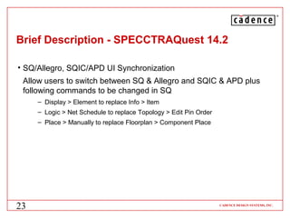 ®




Brief Description - SPECCTRAQuest 14.2

• SQ/Allegro, SQIC/APD UI Synchronization
 Allow users to switch between SQ & Allegro and SQIC & APD plus
 following commands to be changed in SQ
     – Display > Element to replace Info > Item
     – Logic > Net Schedule to replace Topology > Edit Pin Order
     – Place > Manually to replace Floorplan > Component Place




23                                                                 CADENCE DESIGN SYSTEMS, INC.
 