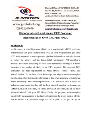 High-Speed and Low-Latency ECC Processor
Implementation Over GF(2m
)on FPGA
ABSTRACT:
In this paper, a novel high-speed elliptic curve cryptography (ECC) processor
implementation for point multiplication (PM) on field-programmable gate array
(FPGA) is proposed. A new segmented pipelined full-precision multiplier is used
to reduce the latency, and the Lopez-Dahab Montgomery PM algorithm is
modified for careful scheduling to avoid data dependency resulting in a drastic
reduction in the number of clock cycles (CCs) required. The proposed ECC
architecture has been implemented on Xilinx FPGAs’ Virtex4, Virtex5, and
Virtex7 families. To the best of our knowledge, our single- and three-multiplier-
based designs show the fastest performance to date when compared with reported
works individually. Our one-multiplier-based ECC processor also achieves the
highest reported speed together with the best reported area-time performance on
Virtex4 (5.32 µs at 210 MHz), on Virtex5 (4.91µs at 228 MHz), and on the more
advanced Virtex7 (3.18 µsat 352 MHz). Finally, the proposed three-multiplier-
based ECC implementation is the first work reporting the lowest number of CCs
and the fastest ECC processor design on FPGA (450 CCs to get 2.83 µs on
 