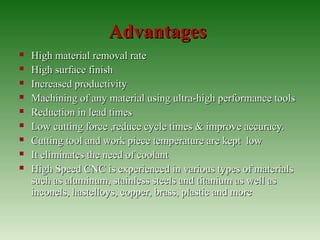 AdvantagesAdvantages
 High material removal rateHigh material removal rate
 High surface finishHigh surface finish
 Increased productivityIncreased productivity
 Machining of any material using ultra-high performance toolsMachining of any material using ultra-high performance tools
 Reduction in lead timesReduction in lead times
 Low cutting force ,reduce cycle times & improve accuracy.Low cutting force ,reduce cycle times & improve accuracy.
 Cutting tool and work piece temperature are kept lowCutting tool and work piece temperature are kept low
 It eliminates the need of coolantIt eliminates the need of coolant
 High Speed CNC is experienced in various types of materialsHigh Speed CNC is experienced in various types of materials
such as aluminum, stainless steels and titanium as well assuch as aluminum, stainless steels and titanium as well as
inconels, hastelloys, copper, brass, plastic and moreinconels, hastelloys, copper, brass, plastic and more
 