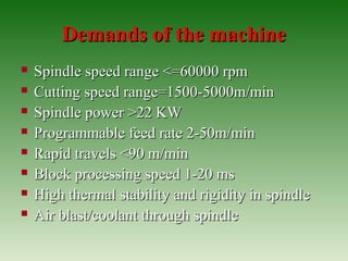 Demands of the machineDemands of the machine
 Spindle speed range <=60000 rpmSpindle speed range <=60000 rpm
 Cutting speed range=1500-5000m/minCutting speed range=1500-5000m/min
 Spindle power >22 KWSpindle power >22 KW
 Programmable feed rate 2-50m/minProgrammable feed rate 2-50m/min
 Rapid travels <90 m/minRapid travels <90 m/min
 Block processing speed 1-20 msBlock processing speed 1-20 ms
 High thermal stability and rigidity in spindleHigh thermal stability and rigidity in spindle
 Air blast/coolant through spindleAir blast/coolant through spindle
 