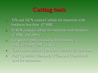Cutting toolsCutting tools
1.1. TiN and TiCN coated Carbide for materials withTiN and TiCN coated Carbide for materials with
hardness less than 42 HRChardness less than 42 HRC
2.2. TiALN coated Carbide for materials with hardnessTiALN coated Carbide for materials with hardness
42 HRC and above42 HRC and above
3.3. For special applications like hard turningFor special applications like hard turning
(HRC 60-65) PCBN is used(HRC 60-65) PCBN is used
4.4. Cubic boron nitrite (CBN) and ceramic for cast ironCubic boron nitrite (CBN) and ceramic for cast iron
5.5. Poly crystalline diamonds (PCD) and Cermets arePoly crystalline diamonds (PCD) and Cermets are
used for aluminumused for aluminum
 