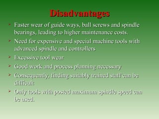 DisadvantagesDisadvantages
 Faster wear of guide ways, ball screws and spindleFaster wear of guide ways, ball screws and spindle
bearings, leading to higher maintenance costs.bearings, leading to higher maintenance costs.
 Need for expensive and special machine tools withNeed for expensive and special machine tools with
advanced spindle and controllersadvanced spindle and controllers
 Excessive tool wearExcessive tool wear
 Good work and process planning necessaryGood work and process planning necessary
 Consequently, finding suitably trained staff can beConsequently, finding suitably trained staff can be
difficultdifficult
 Only tools with posted maximum spindle speed canOnly tools with posted maximum spindle speed can
be used.be used.
 