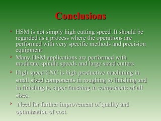 ConclusionsConclusions
 HSM is not simply high cutting speed .It should beHSM is not simply high cutting speed .It should be
regarded as a process where the operations areregarded as a process where the operations are
performed with very specific methods and precisionperformed with very specific methods and precision
equipmentequipment
 Many HSM applications are performed withMany HSM applications are performed with
moderate spindle speeds and large sized cuttersmoderate spindle speeds and large sized cutters
 High speed CNC is high productive machining inHigh speed CNC is high productive machining in
small sized components in roughing to finishing andsmall sized components in roughing to finishing and
in finishing to super finishing in components of allin finishing to super finishing in components of all
sizes.sizes.
 Need for further improvement of quality andNeed for further improvement of quality and
optimization of cost.optimization of cost.
 
