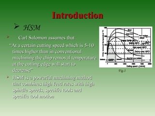 IntroductionIntroduction
 Carl Salomon assumes thatCarl Salomon assumes that
““At a certain cutting speed which is 5-10At a certain cutting speed which is 5-10
times higher than in conventionaltimes higher than in conventional
machining the chip removal temperaturemachining the chip removal temperature
at the cutting edge will start toat the cutting edge will start to
decrease”decrease”
 HSM is a powerful machining methodHSM is a powerful machining method
that combines high feed rates with highthat combines high feed rates with high
spindle speeds, specific tools andspindle speeds, specific tools and
specific tool motionspecific tool motion
 HSM
Fig.1
 