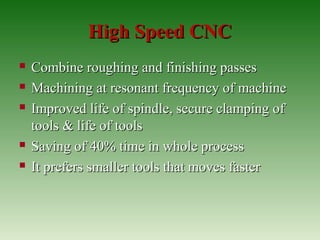 High Speed CNCHigh Speed CNC
 Combine roughing and finishing passesCombine roughing and finishing passes
 Machining at resonant frequency of machineMachining at resonant frequency of machine
 Improved life of spindle, secure clamping ofImproved life of spindle, secure clamping of
tools & life of toolstools & life of tools
 Saving of 40% time in whole processSaving of 40% time in whole process
 It prefers smaller tools that moves fasterIt prefers smaller tools that moves faster
 