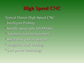 High Speed CNCHigh Speed CNC
Typical Datron High Speed CNCTypical Datron High Speed CNC
Intelligent ProbingIntelligent Probing
Spindle speed upto 60,000rpmSpindle speed upto 60,000rpm
Automatic tool managementAutomatic tool management
Spray-mist coolant systemSpray-mist coolant system
Integrated work holdingIntegrated work holding
Low power technologyLow power technology
 