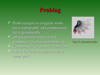 ProbingProbing
 Probe recognizes irregular work-Probe recognizes irregular work-
piece topography and compensatespiece topography and compensates
for it dynamically.for it dynamically.
 job setup times reduced andjob setup times reduced and
workpiece rejection is minimized.workpiece rejection is minimized.
 Compensate for material variationCompensate for material variation
 Allow for reverse engineering ofAllow for reverse engineering of
many partsmany parts
Fig.2 Z correction probe
 
